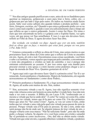 16 A ESTATURA DE UM VARÃO PERFEITO
77 Nos dias antigos quando purificavam o ouro, antes de ter os fundidores para
queimar as impurezas, golpeavam o ouro para tirar o ferro, cobre, etc.; o
golpeavam por um lado e logo pelo outro. Os índios na América ainda fazem
assim. Sabe você como sabiam eles quando tinham o produto perfeito - sem
ferro, ferrugem, escórias, etc? Quando o que estava golpeando podia ver-se no
ouro ( como num espelho ), quando o ouro era suficientemente claro e limpo até
que refletia ao que o estava golpeando. Assim é como faz Deus. Ele toma o
ouro que tem encontrado na terra e o golpeia com o Espírito Santo, vez após
vezes, até que possa ver Sua semelhança. E isso é o que nós devemos fazer,
refletir ao Filho de Deus. E agora devemos fazer Sua obra.
Em verdade, em verdade vos digo: Aquele que crer em mim, também
fará as obras que eu faço; e maiores que estas fará, porque eu vou para
o Pai. João 14:12
78 Estamos começando a refletir as obras de Cristo, mas somos muitos os que
procuramos fazer as obras de Cristo antes que o reflexo de Cristo se encontre
em nós. Agora, ali está o mal. Encontramos essas coisas sucedendo, você bem
o sabe e eu também; vemos aqueles que tropeçam pelo caminho, e encontramos
o resto dos pregadores e cristãos ao lado do caminho; e isso é porque não
entraram corretamente ao assunto. E por isso estou aqui esta manhã para
procurar ensinar a esta igreja e a mim mesmo como podemos chegar a ser o
lugar da morada do Deus Vivo. Quantos gostariam de sê-lo?
79 Agora aqui está o que devemos fazer: Qual é a primeira coisa? Ter fé e ser
renascido.Assim ponhamos o fundamento. Depois do fundamento, em seguida
acrescentemos ao fundamento ( como disse Pedro)...
80 Primeiro ponhamos o fundamento: Fé, e logo acrescentemos virtude a essa
fé. Agora, ali acaba com muitos de nós. Sim, senhor.
81 Sim, acrescente virtude a sua fé. Agora, isso não significa somente viver
uma vida virtuosa como um homem ou uma mulher vivendo bem. Isso não tem
nada a ver com o assunto. A Bíblia diz em Lucas 5:30, “conhecendo em si
mesmo a virtude que havia saído dele”. É certo? Se vamos ser como Ele, então
temos que ter virtude, temos que tê-la para ser como Ele. Um dos primeiros
hinos que amei foi “Ser como Cristo”. Agora, se vou ser como Cristo, então
tenho que ter virtude e uma vida pela qual esta virtude possa passar de mim às
pessoas. Porque virtude saiu d’Ele para às pessoas. Se não a tem, então não
sairá porque não há de onde sair. Se alguém tratasse de tirar virtude de nós, o
cheque voltaria com essa marca: “Não há suficiente fundo”, pois não há onde
pedir, o cheque voltaria. Se alguém vir a você hoje como um cristão e amanhã
lhe vê portando-se como inconverso... Ora, dali não se obtém muita virtude.
Virtude tem que estar em nós; e quando obtermos verdadeira virtude, a podemos
 