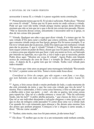 A ESTATURA DE UM VARÃO PERFEITO 17
acrescentar à nossa fé; a virtude é o passo seguinte nesta construção.
82 Primeiramente temos que ter fé. Fé só não é suficiente. Pedro disse: “Mostrai
em vossa fé virtude”. Temos que ter fé para assim ter onde colocar a virtude.
Pode ser que você não tenha virtude porque muitas igrejas deste último dia
ensinam que não se tem que ter e que o dia de tais coisas tem passado. Dizem:
“Não se necessita dessas coisas, unicamente é necessário unir-se à igreja, os
dias de tais coisas têm passado”.
83 Virtude. Qualquer um sabe o que quer dizer virtude. E a temos que ter. Se
saiu virtude d’Ele para curar a mulher que estava enferma, então Ele espera
que a mesma virtude esteja em Sua Igreja, porque Ele foi nosso exemplo. E se
Ele teve virtude para dar às pessoas, então Ele espera que nós tenhamos virtude
para dar às pessoas. E que é virtude? Virtude é: Força, poder. Há muitos que
nem sequer crêem no poder de Deus; dizem que isso foi para os dias passados,
e a única coisa que alguém tem que fazer é pôr seu nome no livro, ser batizado
por imersão ou aspersão, ou o que for, e isso é tudo o que se necessita; porém
Pedro disse aqui: “Mostrai em vossa fé virtude”. Agora Pedro está falando
acerca da construção da casa de Deus ( o templo de Deus), preparando a
casa... E depois da fé, a gente tem que ter virtude. Tenha você virtude para
todo o mundo!
84 Faz como que vinte anos eu preguei uma mensagem intitulada “Reverendo
Sr. Lírio”, o pastor como um lírio. Tomei o texto onde Jesus disse:
Considerai os lírios do campo, que não segam e nem fiam; e vos digo,
que nem Salomão com toda sua glória se vestiu como um deles. Lucas 12:
27
85 Agora, o lírio cresce desde o muito profundo do lodo, e cada momento do
dia está extraindo da terra; e que faz com esta virtude que tira da terra? A
mostra. Para o admirador, o lírio é uma coisa formosa; o lírio se abre para que
a abelha entre a tirar sua parte - o mel - ele não se queixa, tem estas coisas
para reparti-las. Que tal se a abelha entrasse e viesse ali: “Não há suficiente
fundo, não há mel?” A pobre abelha pensaria, “ que classse de lírio é esse?”
Que tal se um indivíduo desejando a salvação chegasse a uma igreja que crê
que os dias de milagres estão passados? É como disse uma vez o irmão Jack
Coe quando foi a um retaurante para almoçar e lhe deram uma enorme lista
dos pratos que podiam preparar. Começou a ler e chegou à carne assada, e
disse: “Dá-me carne assada”.
86 "Senhor, sinto muito, mas isso foi para ontem, já não temos hoje”.
87 Ele disse: “É melhor que eu me vá a um restaurante onde tenham comida,
 