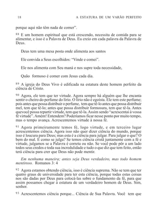 18 A ESTATURA DE UM VARÃO PERFEITO
porque aqui não têm nada de comer”.
88 E um homem espiritual que está crescendo, necessita de comida para se
alimentar, e isso é a Palavra de Deus. Eu creio em cada palavra da Palavra de
Deus.
Deus tem uma mesa posta onde alimenta aos santos
Ele convida a Seus escolhidos: “Vinde e comei”.
Ele nos alimenta com Seu maná e nos supre toda necessidade,
Quão formoso é comer com Jesus cada dia.
89 A igreja do Deus Vivo é edificada na estatura deste homem perfeito da
ciência de Cristo.
90 Agora, ele tem que ter virtude. Agora sempre há alguém que lhe encanta
sentir o cheiro do perfume do lírio. O lírio não é egoísta. Ele tem este perfume;
pois antes que possa distribuir o perfume, tem que tê-lo antes que possa distribuir
mel, tem que tê-lo; antes que possa distribuir formosura, tem que tê-la. Antes
quevocê possa repartir virtude, tem que tê-la.Assim sendo “acrescentai à vossa
fé virtude”.Amém! Entendem? Poderíamos ficar nesse ponto por muito tempo,
mas o tempo avança. Acrescentemos virtude à nossa fé.
91 Agora primeiramente temos fé, logo virtude, e em terceiro lugar
acrescentemos ciência. Agora isso não quer dizer ciência do mundo, porque
isso é loucura para Deus; mas esta é a ciência para julgar. Para julgar o que? O
bem do mal. E como se julga? Se temos ciência cristã juntamente com a fé e
virtude, julgamos se a Palavra é correta ou não. Se você pode pôr a um lado
todos seus credos e toda sua incredulidade e tudo o que diz que tem feito, então
terá ciência para crer que Deus não pode mentir.
Em nenhuma maneira; antes seja Deus verdadeiro, mas todo homem
mentiroso. Romanos 3: 4
92 Agora estamos obtendo ciência, isso é ciência suprema. Não se tem que ter
quatro graus de universidade para ter esta ciência, porque todas estas coisas
nos são dadas por Deus para colocá-las sobre o fundamento da fé, para que
assim possamos chegar à estatura de um verdadeiro homem de Deus. Sim,
senhor.
93 Acrescentemos ciência porque... Ciência de Sua Palavra. Você tem que
 