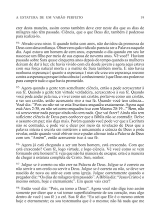 A ESTATURA DE UM VARÃO PERFEITO 19
crer desta maneira, assim como também deve crer neste dia que os dias de
milagres não têm passado. Ciência, que o que Deus diz, também é poderoso
para realizá-lo.
94 Abraão creu nisso. E quando tinha cem anos, não duvidou da promessa de
Deus com desconfiança. Observem quão ridículo parecia ser a Palavra naquele
dia. Aqui estava um homem de cem anos, esperando o dia quando em seu lar
nascesse um filho por meio de sua esposa de noventa anos. Vê você? Haviam
passado sobre Sara quase cinquenta anos depois do tempo quando as mulheres
deixam de dar à luz; ele havia vivido com ela desde jovem e agora aqui estava
com sua força natural morta e a matriz de Sara também morta. E não havia
nenhuma esperança ( quanto a esperança ) mas ele creu em esperança mesmo
contra a esperança porque tinha ciência ( conhecimento ) que Deus era poderoso
para cumprir tudo o que havia prometido.
95 Agora quando a gente tem semelhante ciência, então a pode acrescentar à
sua fé. Quando a gente tem virtude verdadeira, acrescente-a à sua fé. Quando
você pode andar pela rua, e viver como um cristão, portar-se como um cristão,
e ser um cristão, então acrescente isso a sua fé. Quando você tem ciência...
Você diz: “Pois eu não sei se esta Escritura enquadra exatamente. Agora aqui
está Atos 2:38, eu não sei como enquadra isso com Mateus 28:19...” Bem, não
vá acrescentar nada porque ainda não tem nada. Que vai fazer? Ainda não tem
suficiente ciência de Deus para conhecer que a Bíblia não se contradiz. Deixe
o assunto em paz; não diga mais. Porém quando você pode ver que a Escritura
não se contradiz, e pode ver e dizer por meio da revelação de Deus que a
palavra inteira é escrita em mistérios e unicamente a ciência de Deus a pode
revelar, então quando você obtiver isso e puder afirmar toda a Palavra de Deus
com um “Amém”, então acrescente isso à sua fé.
96 Agora já está chegando a ser um bom homem, está crescendo. Com que
está crescendo? Com fé, logo virtude, e logo ciência. Vê você como se vem
formando este homem? E veja que não há maneira de escapar, esta é a maneira
de chegar à estatura completa de Cristo. Sim, senhor.
97 Julgue se é correto ou não crer na Palavra de Deus. Julgue se é correto ou
não servir a um credo ou servir a Deus. Julgue se é correto ou não, se deve ser
nascido de novo ou unir-se com uma igreja. Julgue corretamente quando o
pregador diz: “Os dias de milagres têm passado”.ABíblia diz: “Jesus Cristo é o
mesmo ontem, hoje e eternamente”. Em quem vais crer?
98 Então você diz: “Pois, eu tomo a Deus”. Agora você não diga isso assim
somente por dizer que o vai tomar superficialmente de seu coração, mas algo
dentro de você ( sua fé ) o crê. Sua fé diz: “Eu sei que Ele é o mesmo ontem
hoje e eternamente; eu sou testemunha que é o mesmo; não há nada que me
 