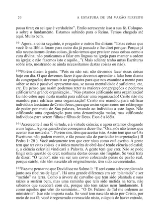 20 A ESTATURA DE UM VARÃO PERFEITO
possa tirar; eu sei que é verdadeiro”. Então acrescente isso a sua fé. Coloque-
o sobre o fundamento. Estamos subindo para o Reino. Temos chegado até
aqui. Muito bem.
99 Agora, a coisa seguinte, o pregador e outros lhe diriam: “Estas coisas que
você lê na Bíblia foram para outro dia já passado e lhe direi porque: Porque já
não necessitamos destas coisas, já não temos que praticar essas coisas como a
cura divina; não praticamos o falar em línguas na igreja para manter a ordem
na igreja; e não fazemos isto e aquilo...”( Mais adiante tenho umas Escrituras
sobre isto, mostrando se ainda necessitamos destas coisas ou não).
100Porém dizem à gente: “Pois eu não sei; não devemos fazer essas coisas
hoje em dia. O que devemos fazer é que devemos aprender a falar bem diante
da congregação; devemos ir ao psiquiatra para que nos examine a mente para
saber se nos é possível apresentar-nos, se nossa mentalidade é suficiente, etc,
etc. Eu penso que assim podemos reter as maiores congregações e podemos
edificar uma grande organização...”Não estamos edificando uma organização!
Eu não estou aqui nesta manhã para edificar uma organização! Cristo não me
mandou para edificar uma organização! Cristo me mandou para edificar
indivíduos à estatura de Cristo Jesus, para que assim sejam como um relâmpago
de poder por meio de Sua palavra, levando ao indivíduo a este lugar. Não
edificando uma organização para uma denominação maior, mas edificando
indivíduos para serem filhos e filhas de Deus. Essa é a idéia.
101Acrescente à sua fé virtude, e à virtude ciência; e agora estamos chegando
a um lugar...Agora quando eles começam a dizer-lhe: “Ora, nós não temos que
aceitar isso neste dia:”. Porém sim, têm que aceitar isto.Assim tem que ser!As
Escrituras não podem mentir, e tão pouco são de particular interpretação ( II
Pedro 1: 20 ). Você unicamente tem que crer nisto como está escrito. A gente
tem que ter estas coisas e a única maneira de obtê-las é tendo ciência celestial;
e, a ciência celestial vindicará a Palavra. A gente tem que crer. Não se pode
fingir esta questão de crer; nenhuma destas coisas são fingidas. Se você trata
de dizer: “O tenho”, não vai ser um corvo colocando penas de pavão real,
porque cairão, não têm nascido ali originalmente, têm sido acrescentadas.
102Faz-me pensar no que Davi disse no Salmo 1: “E será como a árvore plantada
junto aos ribeiros de água”. Há uma grande diferença em ser “plantado” e ser
“metido” na terra. Como a árvore de carvalho que tem sido plantada e suas
raízes a sustêm bem, mas uma raminha que tem sido metida na terra, não
sabemos que sucederá com ela, porque não tem raízes nem fundamento. É
como aqueles que vêm do seminário... “O Dr. Fulano de Tal me ordenou ao
ministério”. Isso não importa nada. Se você tem nascido nisto por Cristo, por
meio de sua fé; você é regenerado e renascido nisto, e depois de haver entrado,
 
