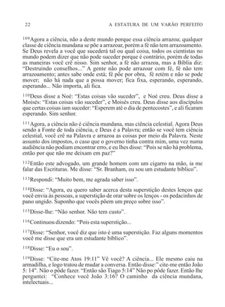 22 A ESTATURA DE UM VARÃO PERFEITO
109Agora a ciência, não a deste mundo porque essa ciência arrazoa; qualquer
classe de ciência mundana se põe a arrazoar, porém a fé não tem arrazoamento.
Se Deus revela a você que sucederá tal ou qual coisa, todos os cientistas no
mundo podem dizer que não pode suceder porque é contrário, porém de todas
as maneiras você crê nisso. Sim senhor, a fé não arrazoa, mas a Bíblia diz:
“Destruindo conselhos...” A gente não pode arrazoar com fé, fé não tem
arrazoamento; antes sabe onde está; fé põe por obra, fé retém e não se pode
mover; não há nada que a possa mover; fica fixa, esperando, esperando,
esperando... Não importa, ali fica.
110Deus disse a Noé: “Estas coisas vão suceder”, e Noé creu. Deus disse a
Moisés: “Estas coisas vão suceder”, e Moisés creu. Deus disse aos discípulos
que certas coisas iam suceder: “Esperem até o dia de pentecostes”, e ali ficaram
esperando. Sim senhor.
111Agora, a ciência não é ciência mundana, mas ciência celestial. Agora Deus
sendo a Fonte de toda ciência, e Deus é a Palavra; então se você tem ciência
celestial, você crê na Palavra e arrazoa as coisas por meio da Palavra. Neste
assunto dos impostos, o caso que o governo tinha contra mim, uma vez numa
audiência não podiam encontrar erro, e eu lhes disse: “Pois se não há problema,
então por que não me deixam em paz?”
112Então este advogado, um grande homem com um cigarro na mão, ia me
falar das Escrituras. Me disse: “Sr. Branham, eu sou um estudante bíblico”.
113Respondi: “Muito bem, me agrada saber isso”.
114Disse: “Agora, eu quero saber acerca desta superstição destes lenços que
você envia às pessoas, a superstição de orar sobre os lenços - os pedacinhos de
pano ungido. Suponho que vocês põem um preço sobre isso”.
115Disse-lhe: “Não senhor. Não tem custo”.
116Continuou dizendo: “Pois esta superstição...
117Disse: “Senhor, você diz que isto é uma superstição. Faz alguns momentos
você me disse que era um estudante bíblico”.
118Disse: “Eu o sou”.
119Disse: “Cite-me Atos 19:11” Vê você? A ciência... Ele mesmo caiu na
armadilha, e logo tratou de mudar a conversa. Então disse:” cite-me então João
5: 14". Não o pôde fazer. “Então são Tiago 5:14” Não po pôde fazer. Então lhe
perguntei: “Conhece você João 3:16? O caminho da ciência mundana,
intelectuais...
 