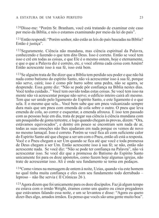 A ESTATURA DE UM VARÃO PERFEITO 23
120Disse-me: “Porém Sr. Branham, você está tratando de examinar este caso
por meio da Bíblia, e nós o estamos examinando por meio da lei do país”.
121Então respondi: “Porém senhor, não estão as leis do país baseadas na Bíblia?
Então é justiça”.
122Seguramente. Ciência não mundana, mas ciência espiritual da Palavra,
conhecendo e fazendo o que tem dito Deus. Isso é correto. Então se você tem
isso e crê em todas as coisas, e que Ele é o mesmo ontem, hoje e eternamente,
e que o que a Palavra diz é correto, etc, e você afirma cada coisa com Amém!
Então acrescente isso à sua fé, isso está bem.
123Se alguém trata de lhe dizer que a Bíblia tem perdido seu poder e que não há
nada como batismo do espírito Santo, não vá acrescentar isso à sua fé, porque
não serve, cairá; isso é como pôr barro sobre uma pedra, não se agarra, se
desprende. Essa gente diz: “Não se pode pôr confiança na Bíblia nestes dias.
Você tenha cuidado..” Você tem ouvido todas estas coisas. Se você tem isso na
mente não vá acrescentar porque não serve; o edifício inteiro cairá ali mesmo.
Tem que ser unido pelo ligamento do Espírito Santo, e este ligamento é o que
sela. E o mesmo que sela... Você bem sabe que um pneu vulcanizado sempre
dura mais que um pneu com emenda de cola sobre o outro. O pneu que leva
emenda de cola, ao correr e esquentar, a emenda afrouxa. E isso tem passado
com as pessoas hoje em dia, trata de pegar sua ciência à ciência mundana com
um pouquinho de goma terrestre, e logo quando chegam às provas, dizem: “Ora,
estávamos equivocados”, e dentre em pouco se encontram sem nada de ar,
todas as suas emoções não lhes ajudaram em nada porque os vemos de novo
no mesmo lamaçal. Isso é correto. Porém se você fica ali com suficiente calor
do Espírito Santo até que chegue a ser um com o Pneu, então ali está a resposta.
Você e o Pneu chegam a ser Um quando se fica até que você e toda promessa
de Deus chegam a ser Um. Então acrescente isso à sua fé; se não, então não
acrescente nada. Se você diz: “Não se pode ter confiança na Palavra”, não vá
acrescentar isso. Se você diz que a promessa do Batismo do Espírito Santo
unicamente foi para os doze apóstolos, como fazem hoje algumas igrejas, não
trate de acrescentar isso. Ali é onde seu fundamento se torna em pedaços.
124Como vimos na mensagem de ontem à noite, Uzias, quando viu este homem
no qual tinha muita confiança e eles com seu fundamento todo derrubado –
leproso – não lhe servia ( II Crônicas 26 ).
125Agora dizem que foi unicamente para os doze discípulos. Faz já algum tempo
eu estava com o irmão Wright, éramos como uns quatro ou cinco pregadores
que estávamos falando essa noite, e um se levantou e disse: “Agora eu quero
dizer-lhes algo, amados irmãos. Eu penso que vocês são uma gente muito boa”.
 