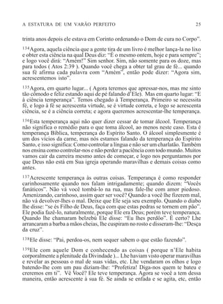 A ESTATURA DE UM VARÃO PERFEITO 25
trinta anos depois ele estava em Corinto ordenando o Dom de cura no Corpo”.
134Agora, aquela ciência que a gente tira de um livro é melhor lança-la no lixo
e obter esta ciência na qual Deus diz: “É o mesmo ontem, hoje e para sempre”;
e logo você dirá: “Amém!” Sim senhor. Sim, não somente para os doze, mas
para todos ( Atos 2:39 ). Quando você chega a obter tal grau de fé... quando
sua fé afirma cada palavra com “Amém”, então pode dizer: “Agora sim,
acrescentemos isto”.
135Agora, em quarto lugar... ( Agora teremos que apressar-nos, mas me sinto
tão cômodo e feliz estando aqui de pé falando d’Ele). Mas em quarto lugar: “E
à ciência temperança”. Temos chegado à Temperança. Primeiro se necessita
fé, e logo à fé se acrescenta virtude, se é virtude correta, e logo se acrescenta
ciência, se é a ciência correta; e agora queremos acrescentar-lhe temperança.
136Esta temperança aqui não quer dizer cessar de tomar álcool. Temperança
não significa o remédio para o que toma álcool, ao menos neste caso. Esta é
temperança Bíblica, temperança do Espírito Santo. O álcool simplesmente é
um dos vícios da carne, mas nós estamos falando da temperança do Espírito
Santo, e isso significa: Como controlar a língua e não ser um charlatão.Também
nos ensina como controlar-nos e não perder a paciência com todo mundo. Muitos
vamos cair da carreira mesmo antes de começar, e logo nos perguntamos por
que Deus não está em Sua igreja operando maravilhas e demais coisas como
antes.
137Acrescente temperança às outras coisas. Temperança é como responder
carinhosamente quando nos falam intrigadamente; quando dizem: “Vocês
fanáticos”. Não vá você tombá-lo na rua, mas fale-lhe com amor piedoso.
Amenizando, carinhoso, assim quer ser você? Quando a você lhe fizerem mal,
não vá devolver-lhes o mal. Deixe que Ele seja seu exemplo. Quando o diabo
lhe disse: “se és Filho de Deus, faça com que estas pedras se tornem em pão”.
Ele podia fazê-lo, naturalmente, porque Ele era Deus; porém teve temperança.
Quando lhe chamaram belzebú Ele disse: “Eu lhes perdôo”. É certo? Lhe
arrancaram a barba a mãos cheias, lhe cuspiram no rosto e disseram-lhe: “Desça
da cruz”.
138Ele disse: “Pai, perdoa-os, nem sequer sabem o que estão fazendo”.
139Ele com aquele Dom e conhecendo as coisas ( porque n’Ele habita
corporalmente a plenitude da Divindade )... Lhe haviam visto operar maravilhas
e revelar as pessoas o mal de suas vidas, etc. Lhe vendaram os olhos e logo
batendo-lhe com um pau diziam-lhe: “Profetiza! Diga-nos quem te bateu e
creremos em ti”. Vê Você? Ele teve temperança. Agora se você a tem dessa
maneira, então acrescente à sua fé. Se ainda se enfada e se agita, etc, então
 