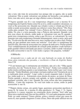 26 A ESTATURA DE UM VARÃO PERFEITO
não a tem; não trate de acrescentar isso porque não se agarra, não se pode
vulcanizar. Não se pode vulcanizar um pedaço de borracha a um pedaço de
ferro; isso não serve, tem que ser algo elástico como a borracha.
140Agora quando sua fé e sua temperança chegam a ser a mesma fé e
temperança do Espírito Santo como Ele as teve, então se podem vulcanizar, e a
você se lhe acrescenta isto. Quando sua virtude é como a virtude que Ele teve
então se pode acrescentar; quando sua ciência é como Sua ciência: “Oh, Deus
venho para cumprir Tua vontade”.Com a Palavra do Pai Ele derrotou a todo
diabo. Os céus e a terra passarão, mas a Palavra não passará. Quando você
tem essa classe de ciência, então pode se vulcanizar com sua fé; quando a
gente tem a temperança correta, como a que Ele teve, se vulcanizará. Se você
somente tem uma temperança formada humanamente, meio a meio, pela qual
diz: “Eu deveria lhe dar uma boa sova, mas é melhor que eu não o faça. Porque
pode ser que ponham meu nome nas notícias”. Essa não é a temperança da
qual Ele fala, não trate de acrescentar isso, porque de nada serve. Porém quando
você verdadeiramente do profundo do coração pode perdoar a todo homem e
pode guardar silêncio deixando que passe o assunto, então se pode vulcanizar.
Se pode acrescentar à sua fé. Com razão a igreja é tão pequena, verdade?
ABíbliadiz:
Arrependei-vos e cada um de vós seja batizado no nome do Senhor
Jesus para remissão dos pecados, e recebereis o Dom do Espírito Santo.
Atos 2:38
141E um homem que é estritamente um trinitário, não crê e diz: “Olha aquele
anticristo, ele é do ‘Nome de Jesus’, ele é “Só Jesus”. Tenha você cuidado; não
tenho muita confiança quanto a sua temperança. Seria melhor que você viesse
dizendo: “Irmão Branham, tem tempo você para explicar isto? Gostaria de ouvir
a explicação deste assunto”. Logo venha e escute enquanto tudo é trazido à
luz, então pode se ir... Entraremos nisso dentro de pouco, ao temor de Deus.
Porém quando a pessoa sempre está agitada, se agita completamente com
qualquer coisinha, não é isto. Quando faz essas coisas não tem temperança
Bíblica... Como dar respostas. Se você tem todas as coisas, então as pode
acrescentar à sua fé.
142Depois destas coisas, em quinto lugar, queremos acrescentar paciência à
nossa fé. Se temos fé, a mesma fé obra paciência ( S. Tiago 1: 3). Agora,
paciência é o passo seguinte na construção desta estatura. Você sabe que
Deus tem o material mais fino em Seu edifício. Vê você quão pequenos somos?
Pode ver onde estamos? Temos glórias, gritos e demais coisas por causa de
nossa fé, mas quando chegamos a estas coisas, Deus não pode edificar-nos na
 