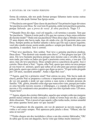 A ESTATURA DE UM VARÃO PERFEITO 27
forma da estatura, não nos pode formar porque faltamos tanto nestas outras
coisas. Ele não pode formar Sua Igreja assim.
143Paciência com quem? Que classe de paciência? Em primeiro lugar devemos
Ter paciência com Deus. Se você tem fé genuína, então terá paciência genuína,
porque Sabendo que a prova de vossa fé obra paciência. Tiago 1:3
144Quando Deus diz algo, você crê naquilo, e ali termina o assunto. Tem que
Ter paciência. “Ontem à noite pedi a Ele que me curasse e hoje estou enfermo
do mesmo modo!” Onde está sua paciência? Deus disse algo aAbraão e mesmo
25 anos depois não havia nada, mas ele ainda cria; ele foi paciente para com
Deus. Sempre ponha ao Senhor adiante e deixe que Ele seja o passo seguinte;
você não o pode cruzar, assim sendo, ponha-o sempre por diante. Ele disse que
sucederia, e sucederá. Isso é correto.
145Noé teve paciência. Sim senhor. Noé teve a genuína paciência piedosa.
Deus disse: “Vou destruir este mundo com chuva”, e Noé pregou isso por 120
anos. Ele teve bastante paciência porque nem mesmo caía o orvalho do céu,
nem nada; por todos os lados era igual e poeirento como antes, e isso por 120
anos; mas ele teve paciência. Deus sempre prova a paciência da gente. Isso é
correto. Deus disse a Noé: “Agora, olha Noé, quero que entres na arca porque
já vou trazer os animais, quero que subas ali ao alto para que possas aparecer
pela janela, quero que entres e quero que digas ao povo: “O que tenho pregado
por 120 anos, sucederá amanhã”. Anda e diga-lhes isso”.
146Agora, qual foi o primeiro sinal? Noé entrou na arca. Não havia nada de
chuva, porém Noé se preparou e colocou o impermeável para poder aparecer
de vez em quando e pode ser que contou a suas noras e demais pessoas da
família: “Oh, glória, amanhã verão algo que nunca têm visto, porque por todos
os céus haverão nuvens escuras e relâmpagos, e a espada de Deus partirá as
nuvens e Ele condenará estes pecadores que nos têm rejeitado estes 120 anos.
Vejam bem”.
147Agora, alguns dos crentes fabricados, aqueles que sempre estão nas margens
porém nunca entram de todo coração ( e ainda os temos hoje em dia ), alguns
deles disseram: “Pois é possível que aquele velho tenha razão, iremos amanhã
por umas quantas horas para ver que sucede?”
148Ao amanhecer do dia seguinte, em vez de aparecer as nuvens negras, ali
vinha o sol como sempre. Noé apareceu pela janela e disse: “Olhem, não há
uma só nuvem!”
149Então chegou um dos incrédulos e disse a um dos crentes fabricados “Oh!
Já sabia que tu eras um daqueles, havia visto que tinhas muito interesse”.
 