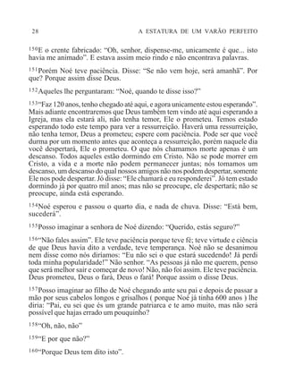 28 A ESTATURA DE UM VARÃO PERFEITO
150E o crente fabricado: “Oh, senhor, dispense-me, unicamente é que... isto
havia me animado”. E estava assim meio rindo e não encontrava palavras.
151Porém Noé teve paciência. Disse: “Se não vem hoje, será amanhã”. Por
que? Porque assim disse Deus.
152Aqueles lhe perguntaram: “Noé, quando te disse isso?”
153“Faz 120 anos, tenho chegado até aqui, e agora unicamente estou esperando”.
Mais adiante encontraremos que Deus também tem vindo até aqui esperando a
Igreja, mas ela estará ali, não tenha temor, Ele o prometeu. Temos estado
esperando todo este tempo para ver a ressurreição. Haverá uma ressurreição,
não tenha temor, Deus a prometeu; espere com paciência. Pode ser que você
durma por um momento antes que aconteça a ressurreição, porém naquele dia
você despertará, Ele o prometeu. O que nós chamamos morte apenas é um
descanso. Todos aqueles estão dormindo em Cristo. Não se pode morrer em
Cristo, a vida e a morte não podem permanecer juntas; nós tomamos um
descanso, um descanso do qual nossos amigos não nos podem despertar, somente
Ele nos pode despertar. Jó disse: “Ele chamará e eu responderei”. Jó tem estado
dormindo já por quatro mil anos; mas não se preocupe, ele despertará; não se
preocupe, ainda está esperando.
154Noé esperou e passou o quarto dia, e nada de chuva. Disse: “Está bem,
sucederá”.
155Posso imaginar a senhora de Noé dizendo: “Querido, estás seguro?”
156“Não fales assim”. Ele teve paciência porque teve fé; teve virtude e ciência
de que Deus havia dito a verdade, teve temperança. Noé não se desanimou
nem disse como nós diríamos: “Eu não sei o que estará sucedendo! Já perdi
toda minha popularidade!” Não senhor. “As pessoas já não me querem, penso
que será melhor sair e começar de novo! Não, não foi assim. Ele teve paciência.
Deus prometeu, Deus o fará, Deus o fará! Porque assim o disse Deus.
157Posso imaginar ao filho de Noé chegando ante seu pai e depois de passar a
mão por seus cabelos longos e grisalhos ( porque Noé já tinha 600 anos ) lhe
diria: “Pai, eu sei que és um grande patriarca e te amo muito, mas não será
possível que hajas errado um pouquinho?
158“Oh, não, não”
159“E por que não?”
160“Porque Deus tem dito isto”.
 