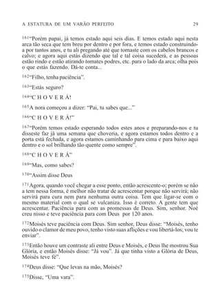 A ESTATURA DE UM VARÃO PERFEITO 29
161“Porém papai, já temos estado aqui seis dias. E temos estado aqui nesta
arca tão seca que tem breu por dentro e por fora, e temos estado construindo-
a por tantos anos, e tu ali pregando até que tornaste com os cabelos brancos e
calvo; e agora aqui estás dizendo que tal e tal coisa sucederá, e as pessoas
estão rindo e estão atirando tomates podres, etc. para o lado da arca; olha pois
o que estás fazendo. Dá-te conta...
162“Filho, tenha paciência”.
163“Estás seguro?
164“C H O V E R Á!
165A nora começou a dizer: “Pai, tu sabes que...”
166“C H O V E R Á!”
167“Porém temos estado esperando todos estes anos e preparando-nos e tu
disseste faz já uma semana que choveria, e agora estamos todos dentro e a
porta está fechada, e agora estamos caminhando para cima e para baixo aqui
dentro e o sol brilhando tão quente como sempre”.
168“C H O V E R Á”
169“Mas, como sabes?
170“Assim disse Deus
171Agora, quando você chegar a esse ponto, então acrescente-o; porém se não
a tem nessa forma, é melhor não tratar de acrescentar porque não servirá; não
servirá para cura nem para nenhuma outra coisa. Tem que ligar-se com o
mesmo material com o qual se vulcaniza. Isso é correto. A gente tem que
acrescentar. Paciência para com as promessas de Deus. Sim, senhor. Noé
creu nisso e teve paciência para com Deus por 120 anos.
172Moisés teve paciência com Deus. Sim senhor, Deus disse: “Moisés, tenho
ouvido o clamor de meu povo, tenho visto suas aflições e vou libertá-los; vou te
enviar”.
173Então houve um contraste ali entre Deus e Moisés, e Deus lhe mostrou Sua
Glória, e então Moisés disse: “Já vou”. Já que tinha visto a Glória de Deus,
Moisés teve fé”.
174Deus disse: “Que levas na mão, Moisés?
175Disse, “Uma vara”.
 