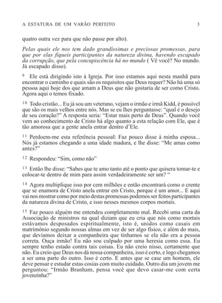 A ESTATURA DE UM VARÃO PERFEITO 3
quatro outra vez para que não passe por alto).
Pelas quais ele nos tem dado grandíssimas e preciosas promessas, para
que por elas fiqueis participantes da natureza divina, havendo escapado
da corrupção, que pela concupiscência há no mundo ( Vê você? No mundo.
Já escapado disso).
9 Ele está dirigindo isto à Igreja. Por isso estamos aqui nesta manhã para
encontrar o caminho e quais são os requisitos que Deus requer? Não há uma só
pessoa aqui hoje dos que amam a Deus que não gostaria de ser como Cristo.
Agora aqui o temos fixado.
10 Todo cristão... Eu já sou um veterano, vejam o irmão e irmã Kidd, é possível
que são os mais velhos entre nós. Mas se eu lhes perguntasse: “qual é o desejo
de seu coração?” A resposta seria: “Estar mais perto de Deus”. Quando você
vem ao conhecimento de Cristo há algo quanto a esta relação com Ele, que é
tão amorosa que a gente anela entrar dentro d’Ele.
11 Perdoem-me esta referência pessoal: Faz pouco disse à minha esposa...
Nós já estamos chegando a uma idade madura, e lhe disse: “Me amas como
antes?”
12 Respondeu: “Sim, como não”
13 Então lhe disse: “Sabes que te amo tanto até o ponto que quisera tomar-te e
colocar-te dentro de mim para assim verdadeiramente ser um? “
14 Agora multiplique isso por cem milhões e então encontrará como o crente
que se enamora de Cristo anela entrar em Cristo, porque é um amor... E aqui
vai nos mostrar como por meio destas promessas podemos ser feitos participantes
da natureza divina de Cristo, e isso nesses mesmos corpos mortais.
15 Faz pouco alguém me entendeu completamente mal. Recebi uma carta da
Associação de ministros na qual diziam que eu cria que nós como mortais
estávamos desposados espiritualmente, isto é, unidos como casais em
matrimônio segundo nossas almas em vez de ser algo físico, e além do mais,
que devíamos deixar a companheira que tínhamos se ela não era a pessoa
correta. Ouça irmão! Eu não sou culpado por uma heresia como essa. Eu
sempre tenho estado contra tais coisas. Eu não creio nisso, certamente que
não. Eu creio que Deus nos dá nossa companheira, isso é certo, e logo chegamos
a ser uma parte do outro. Isso é certo. E antes que se case um homem, ele
deve pensar e estudar estas cosias com muito cuidado. Outro dia um jovem me
perguntou: “Irmão Branham, pensa você que devo casar-me com certa
jovenzinha?”
 