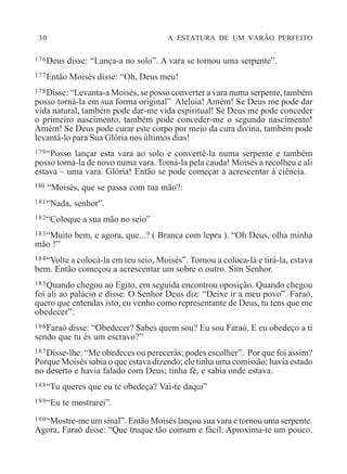 30 A ESTATURA DE UM VARÃO PERFEITO
176Deus disse: “Lança-a no solo”. A vara se tornou uma serpente”.
177Então Moisés disse: “Oh, Deus meu!
178Disse: “Levanta-a Moisés, se posso converter a vara numa serpente, também
posso torná-la em sua forma original” Aleluia! Amém! Se Deus me pode dar
vida natural, também pode dar-me vida espiritual! Se Deus me pode conceder
o primeiro nascimento, também pode conceder-me o segundo nascimento!
Amém! Se Deus pode curar este corpo por meio da cura divina, também pode
levantá-lo para Sua Glória nos últimos dias!
179“Posso lançar esta vara ao solo e convertê-la numa serpente e também
posso torná-la de novo numa vara. Tomá-la pela cauda! Moisés a recolheu e ali
estava – uma vara. Glória! Então se pode começar a acrescentar à ciência.
180 “Moisés, que se passa com tua mão?:
181“Nada, senhor”.
182“Coloque a sua mão no seio”
183“Muito bem, e agora, que...? ( Branca com lepra ). “Oh Deus, olha minha
mão !”
184“Volte a colocá-la em teu seio, Moisés”. Tornou a coloca-lá e tirá-la, estava
bem. Então começou a acrescentar um sobre o outro. Sim Senhor.
185Quando chegou ao Egito, em seguida encontrou oposição. Quando chegou
foi ali ao palácio e disse: O Senhor Deus diz: “Deixe ir a meu povo”. Faraó,
quero que entendas isto, eu venho como representante de Deus, tu tens que me
obedecer”.
186Faraó disse: “Obedecer? Sabes quem sou? Eu sou Faraó. E eu obedeço a ti
sendo que tu és um escravo?”
187Disse-lhe: “Me obedeces ou perecerás; podes escolher”. Por que foi assim?
Porque Moisés sabia o que estava dizendo; ele tinha uma comissão; havia estado
no deserto e havia falado com Deus; tinha fé, e sabia onde estava.
188“Tu queres que eu te obedeça? Vai-te daqui”
189“Eu te mostrarei”.
190“Mostre-me um sinal”. Então Moisés lançou sua vara e tornou uma serpente.
Agora, Faraó disse: “Que truque tão comum e fácil. Aproxima-te um pouco.
 