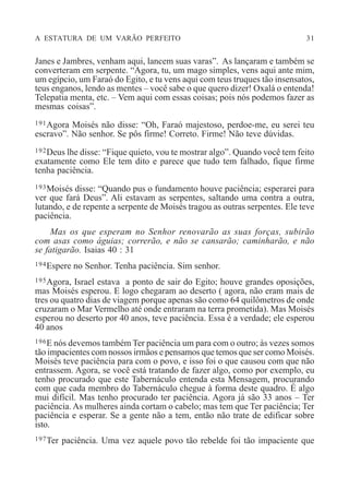 A ESTATURA DE UM VARÃO PERFEITO 31
Janes e Jambres, venham aqui, lancem suas varas”. As lançaram e também se
converteram em serpente. “Agora, tu, um mago simples, vens aqui ante mim,
um egípcio, um Faraó do Egito, e tu vens aqui com teus truques tão insensatos,
teus enganos, lendo as mentes – você sabe o que quero dizer! Oxalá o entenda!
Telepatia menta, etc. – Vem aqui com essas coisas; pois nós podemos fazer as
mesmas coisas”.
191Agora Moisés não disse: “Oh, Faraó majestoso, perdoe-me, eu serei teu
escravo”. Não senhor. Se pôs firme! Correto. Firme! Não teve dúvidas.
192Deus lhe disse: “Fique quieto, vou te mostrar algo”. Quando você tem feito
exatamente como Ele tem dito e parece que tudo tem falhado, fique firme
tenha paciência.
193Moisés disse: “Quando pus o fundamento houve paciência; esperarei para
ver que fará Deus”. Ali estavam as serpentes, saltando uma contra a outra,
lutando, e de repente a serpente de Moisés tragou as outras serpentes. Ele teve
paciência.
Mas os que esperam no Senhor renovarão as suas forças, subirão
com asas como águias; correrão, e não se cansarão; caminharão, e não
se fatigarão. Isaias 40 : 31
194Espere no Senhor. Tenha paciência. Sim senhor.
195Agora, Israel estava a ponto de sair do Egito; houve grandes oposições,
mas Moisés esperou. E logo chegaram ao deserto ( agora, não eram mais de
tres ou quatro dias de viagem porque apenas são como 64 quilômetros de onde
cruzaram o Mar Vermelho até onde entraram na terra prometida). Mas Moisés
esperou no deserto por 40 anos, teve paciência. Essa é a verdade; ele esperou
40 anos
196E nós devemos também Ter paciência um para com o outro; às vezes somos
tão impacientes com nossos irmãos e pensamos que temos que ser como Moisés.
Moisés teve paciência para com o povo, e isso foi o que causou com que não
entrassem. Agora, se você está tratando de fazer algo, como por exemplo, eu
tenho procurado que este Tabernáculo entenda esta Mensagem, procurando
com que cada membro do Tabernáculo chegue à forma deste quadro. É algo
mui difícil. Mas tenho procurado ter paciência. Agora já são 33 anos – Ter
paciência. As mulheres ainda cortam o cabelo; mas tem que Ter paciência; Ter
paciência e esperar. Se a gente não a tem, então não trate de edificar sobre
isto.
197Ter paciência. Uma vez aquele povo tão rebelde foi tão impaciente que
 
