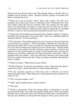 32 A ESTATURA DE UM VARÃO PERFEITO
fizeram com que Moisés fizesse mal. Mas quando chegou o desafio, Deus se
enfadou com as pessoas e disse: “Separa-te Moisés, porque vou acabar com
todos e começar de novo”.
198Então ele se pos na brecha e disse: “Deus, não o faças”. Por que? Teve
paciência com o povo que estava se rebelando contra. Poderíamos nós fazer
isso? Senão, então não trate de construir sobre isto, porque isto não muda.
Assim foi vulcanizado o primeiro e assim tem que ser cada um. Se não é
vulcanizado dessa maneira, então não pode chegar à estatura de ser a morada
do Deus vivente; se não tem paciência, paciência um para com o outro.
199Agora bem. Os tres hebreus tiveram paciência. ( Daniel, capítulo 3 ). Seguro.
Deus lhes havia prometido e lhes havia dito; “Não vão se ajoelhar diante de
nenhuma estátua”. Tiveram paciência.
200Eles disseram: “Nosso Deus pode livrar-nos, e mesmo se não nos livrar, não
vamos honrar a tua estátua”. Tiveram paciência, sabendo isto: Que Deus os
levantaria no último dia. Ao fim e ao cabo esta vida não tem tanto significado.
Vê você? Deus levantará este corpo de novo nos últimos dias. “Porém quanto
a dar honra a uma estátua, nós não o faremos; agora, daremos a César o que
pertence a César, porém quando se chega a uma situação onde o de César se
mistura com o de Deus, então para nós, Deus é primeiro. Deus disse: “Não se
ajoelhem ante esta estátua”, e por essa razão não o faremos; nosso Deus pode
livrar-nos, porém mesmo que não o faças, de todas as maneiras não daremos
honra a estátua.
201Então o rei disse: “Muito bem, ali está o forno”.
202Então disseram: “É possível que durante a noite venha uma boa chuva e
acabe com o fogo”. Porém não choveu. Ainda tinham paciência.
203No dia seguinte quando os trouxeram ante o tribunal, ali estava
Nabucodonozor e disse: “Bom dia jovens, estão já prontos para reconhecer-me
como seu rei?
204“Oh, viva para sempre, ó rei!”
205“Bem. Agora rendam honra a minha estátua”.
206“Oh, não”.
207“Então se queimarão. Vocês são homens sábios e inteligentes e nos têm
sido de grande ajuda e tem sido uma grande benção para o reino; não podem
entender que eu não quero fazer isto? Porém já tenho feito a proclamação e
tem que ser cumprida; eu não quero lhes lançar ao forno, que se passa com
 