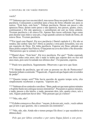 A ESTATURA DE UM VARÃO PERFEITO 33
vocês?
208“Sabemos que isso soa mui dócil, mas nosso Deus nos pode livrar”. Tinham
paciência. Começaram a caminhar para a boca do forno olhando uns para os
outros: “Está bem, está bem:”. Tinham paciência. Deram um passo e não
apareceu Deus; deram outro passo e não aparecia, tres passos, quatro, cinco,
continuaram e Ele não apareceu; e caminharam até cair no forno ardente.
Tiveram paciência e ali estava Ele. Apenas lhes tocou suficiente fogo como
para desatar suas mãos e seus pés, e logo quando caíram no fundo do forno, ali
estava Deus. Tiveram paciência.
209Foi igual com Daniel. Ele teve paciência ( Daniel capítulo 6 ). Ele não se
rendeu; não senhor. Que fez? Abriu as janelas e orou para Jerusalém, isso era
um requisito de Deus. Ele tinha paciência. Esperou em Deus sabendo que
Deus podia cumprir Sua Palavra. O lançaram na cova dos leões e lhe disseram:
“Deixaremos que te comam os leões”.
210Daniel disse: “Está bem”. Ele teve paciência. Por que? “Tenho esperado
em Deus todos estes anos; não é nada se tenho que esperar dois ou tres mil
anos mais, pois serei levantado nos últimos dias”. Foi paciente, esperou.
211Paulo teve paciência. Seguramente. Observem o que teve que fazer.
212E falando de paciência, que tal com as pessoas no dia de Pentecostes?
Somente tinham a comissão: “Fiquem até...Fiquem até que hajam sido revestidos
de poder”.
213“Quanto tempo será?”Não havia questão de quanto tempo seria, eles
simplesmente receberam a resposta. “esperem até...”
214“Subiram ali no cenáculo e um disse: “Bom, pode ser que nuns quinze minutos
o Espírito Santo nos entregue nossos ministérios”. Passaram os quinze minutos,
e nada; passou o dia inteiro, e nada; passaram dois, três, quatro cinco, seis e
sete. Alguns poderiam haver dito: “Não pensam que já o temos?
215“Não, não, não”.
216O diabo começava a lhes dizer: “ouçam, já devem sair, vocês , vocês sabem
que já tem o que querem, vão e comecem seu ministério”.
217“Não, não, não. Ainda não o temos porque Ele disse ( o que sucederia nos
últimos dias):
Pelo que por lábios estranhos e por outra língua falará a este povo.
 