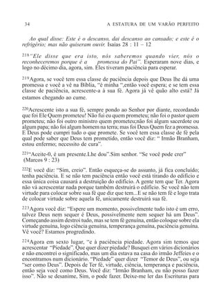 34 A ESTATURA DE UM VARÃO PERFEITO
Ao qual disse: Este é o descanso, dai descanso ao cansado; e este é o
refrigério; mas não quiseram ouvir. Isaias 28 : 11 – 12
218“Ele disse que era isto, nós saberemos quando vier, nós o
reconheceremos porque é a promessa do Pai”. Esperaram nove dias, e
logo no décimo dia, agora, sim. Eles tiveram paciência para esperar.
219Agora, se você tem essa classe de paciência depois que Deus lhe dá uma
promessa e você a vê na Bíblia, “é minha “,então você espera; e se tem essa
classe de paciência, acrescente-a à sua fé. Agora já vê quão alto está? Já
estamos chegando ao cume.
220Acrescente isto a sua fé, sempre pondo ao Senhor por diante, recordando
que foi Ele Quem prometeu! Não fui eu quem prometeu; não foi o pastor quem
prometeu; não foi outro ministro quem prometeu;não foi algum sacerdote ou
algum papa; não foi algum homem na terra; mas foi Deus Quem fez a promessa.
E Deus pode cumpri tudo o que promete. Se você tem essa classe de fé pela
qual pode saber que Deus tem prometido, então você diz: “ Irmão Branham,
estou enfermo; necessito de cura”.
221“Aceite-0, é um presente.Lhe dou”.Sim senhor. “Se você pode crer”
(Marcos 9 : 23)
222E você diz: “Sim, creio”. Então esqueça-se do assunto, já fica concluído;
tenha paciência. E se não tem paciência então você está tirando do edifício e
essa única coisa causará a destruição do edifício. A gente tem que Ter. Agora
não vá acrescentar nada porque também destruirá o edifício. Se você não tem
virtude para colocar sobre sua fé que diz que tem...E se não tem fé e logo trata
de colocar virtude sobre aquela fé, unicamente destruirá sua fé.
223Agora você diz: “Espere um momento, possivelmente tudo isto é um erro,
talvez Deus nem sequer é Deus, possivelmente nem sequer há um Deus”.
Começando assim destroi tudo, mas se tem fé genuína, então coloque sobre ela
virtude genuína, logo ciência genuína, temperança genuína, paciência genuína.
Vê você? Estamos progredindo.
224Agora em sexto lugar, “e à paciência piedade. Agora sim temos que
acrescentar “Piedade”. Que quer dizer piedade? Busquei em vários dicionários
e não encontrei o significado, mas um dia estava na casa do irmão Jeffeies e o
encontramos num dicionário. “Piedade” quer dizer “Temor de Deus”, ou seja
“ser como Deus”. Depois de Ter fé, virtude, ciência, temperança e paciência,
então seja você como Deus. Você diz: “Irmão Branham, eu não posso fazer
isso”. Não se desanime, Sim, o pode fazer. Deixe-me ler das Escrituras para
 