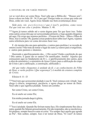 A ESTATURA DE UM VARÃO PERFEITO 35
ver se você deve ser como Deus. Você sabe que a Bíblia diz: “Deuses sois”,
Jesus o disse em João 10 : 34. E por que? Porque todas as coisas que estão em
Deus, estão em você. Agora Jesus falando nas bem-aventuranças disse:
Sêde pois, vós p-e-r-f-e-i-t-o-s ( que é isso?). perfeitos, como vosso
Pai que está nos céus é perfeito. Mateus 5: 48.
225Agora já temos subido até o sexto degrau para Ter que fazer isso. Todas
estas outras coisas têm que ser acrescentadas primeiro, e logo quando chegamos
até aqui, Ele exige que sejamos perfeitos – O temor de Deus – filhos e filhas de
Deus. Isso é correto. Oh, quantas coisas poderia dizer sobre isso!Agora, vejamos
outra referência para ver como devemos fazer isso:
E ele mesmo deu uns para apóstolos, e outros para profetas ( se recorda de
ontem à noite? Não trate de tomar o lugar de outro ),e outros para evangelistas,
e outros para pastores e doutores.
Querendo o aperfeiçoamento dos... ( Diz assim? Então a perfeição de que
? Dos santos. E quem são os santos? Os santificados. Amém! Aqueles que
começaram aqui no fundamento da fé )... o aperfeiçoamento dos santos, para
a obra do ministério ( o ministério de Jesus Crsito), para a edificação do corpo
de Cristo ( par a edificação, a construção, edificando ).
Até que todos cheguemos à unidade da fé, e ao conhecimento do Filho
de Deus, a varão perfeito ( Que segurança! ) à medida da estatura completa
de Cristo.
Efésios 4: 11 - l3
226Você tem que acrescentar piedade à sua fé. Você começa com virtude logo
chega à ciência, temperança, paciência, e agora chega ao temor de Deus.
Você sabe o que significa piedade. Temos um corinho:
Ser como Cristo, ser como Cristo,
Eu só anelo ser como Ele;
Em minha jornada daqui à glória,
Eu só anelo ser como Ele.
227Isso é piedade. Quando lhe feriram numa face, Ele simplesmente lhes deu a
outra; quando lhe falaram grosseiramente, Ele não respondeu, não se encolerizou,
foi piedoso, sempre buscava uma só coisa: “Eu sempre faço aquilo que agrada
ao Pai”. Sim senhor, sempre. Isso é ter temor de Deus. Vê você? Já temos
 