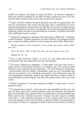 36 A ESTATURA DE UM VARÃO PERFEITO
subido seis degraus até chegar ao temor de Deus e já estamos chegando à
forma da estatura completa de um filho de Deus; porém tem que se ter isto,
além de tudo o demais; pois sem fé não se pode nem começar.
228Agora, recorde o urubu com penas de pavão real, não se esqueça disto; não
trate de acrescentar estas coisas até que haja tido a experiência do novo
nascimento porque de outra maneira de nada lhe servirá, pois em algum desses
degraus se derrubará a escultura; mas quando você começa uma genuína pomba
renascida, então você não acrescenta nada de sí mesmo, o Espírito acrescenta
tudo, edificando-o passo a passo.
229Agora bem, chegando à perfeição. Em sétimo lugar a Bíblia diz: “ à piedade,
o amor fraternal”. Quando chegamos ao amor fraternal, em qualquer assunto
que se esteja discutindo, ponha-se você no lugar do outro irmão. Pedro disse:
Senhor, quantas vezes perdoarei a meu irmão que pecar contra mim?
até sete?
Jesus lhe disse: Não te digo até sete, mas até setenta vezes sete.
Mateus 18: 21 - 22
230Isso é amor fraternal. Agora, se você vê a um irmão que está todo
transtornado, não seja impaciente com ele, mas benígno.
231Faz pouco alguém me perguntou: “Como pode você crer estas coisas e
ainda visitar as Assembléias de Deus e os Unitários, etc.?”Por causa do amor
fraternal, com a esperança de que algum dia... Vê você? Paciência, temperança
- perseverando com ele; ciência - entendendo o que ele crê e recordando que
está em seu coração; isso é virtude de nossa parte, e tal virtude passa para ele
em benignidade e mansidão, tendo fé que algum dia Deus o traga ao redil. O
amor fraternal, no sétimo degrau. Um, dois, três, quatro, cinco, seis e sete. Sete
coisas.
232Então o seguinte é: “e ao amor fraternal, caridade”, o qual é amor - isso é a
pedra de coroa.
233Um destes dias na Igreja... Agora que isto seja entendido nas fitas, etc. isto
que vou dizer agora não o estou ensinando como um doutrina, mas somente
quero mostrar-lhes com a ajuda de Deus a verdade disto:Aprimeira Bíblia que
Deus escreveu foi o Zodíaco nos céus. Começa com uma virgem e termina
com Leão, o Leão. Quando entrarmos ao sexto e sétimo Selo, você se dará
conta que quando o outro selo foi aberto, o sinal do Zodíaco correspondente a
esse tempo é o Câncer, o caraguejo cruzado. E hoje em dia estamos vivendo na
 