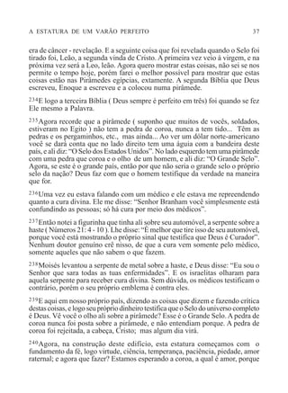 A ESTATURA DE UM VARÃO PERFEITO 37
era de câncer - revelação. E a seguinte coisa que foi revelada quando o Selo foi
tirado foi, Leão, a segunda vinda de Cristo. A primeira vez veio à virgem, e na
próxima vez será a Leo, leão. Agora quero mostrar estas coisas, não sei se nos
permite o tempo hoje, porém farei o melhor possível para mostrar que estas
coisas estão nas Pirâmedes egípcias, extamente. A segunda Bíblia que Deus
escreveu, Enoque a escreveu e a colocou numa pirâmede.
234E logo a terceira Bíblia ( Deus sempre é perfeito em três) foi quando se fez
Ele mesmo a Palavra.
235Agora recorde que a pirâmede ( suponho que muitos de vocês, soldados,
estiveram no Egito ) não tem a pedra de coroa, nunca a tem tido... Têm as
pedras e os pergaminhos, etc., mas ainda... Ao ver um dólar norte-americano
você se dará conta que no lado direito tem uma águia com a bandeira deste
país, e ali diz: “O Selo dos Estados Unidos”. No lado esquerdo tem uma pirâmede
com uma pedra que coroa e o olho de um homem, e ali diz: “O Grande Selo”.
Agora, se este é o grande país, então por que não seria o grande selo o próprio
selo da nação? Deus faz com que o homem testifique da verdade na maneira
que for.
236Uma vez eu estava falando com um médico e ele estava me repreendendo
quanto a cura divina. Ele me disse: “Senhor Branham você simplesmente está
confundindo as pessoas; só há cura por meio dos médicos”.
237Então notei a figurinha que tinha ali sobre seu automóvel, a serpente sobre a
haste ( Números 21: 4 - 10 ). Lhe disse: “É melhor que tire isso de seu automóvel,
porque você está mostrando o próprio sinal que testifica que Deus é Curador”.
Nenhum doutor genuíno crê nisso, de que a cura vem somente pelo médico,
somente aqueles que não sabem o que fazem.
238Moisés levantou a serpente de metal sobre a haste, e Deus disse: “Eu sou o
Senhor que sara todas as tuas enfermidades”. E os israelitas olharam para
aquela serpente para receber cura divina. Sem dúvida, os médicos testificam o
contrário, porém o seu próprio emblema é contra eles.
239E aqui em nosso próprio país, dizendo as coisas que dizem e fazendo crítica
destas coisas, e logo seu próprio dinheiro testifica que o Selo do universo completo
é Deus. Vê você o olho ali sobre a pirâmede? Esse é o Grande Selo.A pedra de
coroa nunca foi posta sobre a pirâmede, e não entendiam porque. A pedra de
coroa foi rejeitada, a cabeça, Cristo; mas algum dia virá.
240Agora, na construção deste edifício, esta estatura começamos com o
fundamento da fé, logo virtude, ciência, temperança, paciência, piedade, amor
raternal; e agora que fazer? Estamos esperando a coroa, a qual é amor, porque
 