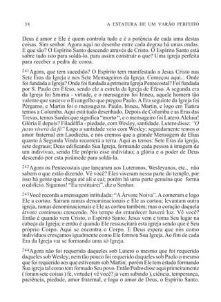 38 A ESTATURA DE UM VARÃO PERFEITO
Deus é amor e Ele é quem controla tudo e é a potência de cada uma destas
coisas. Sim senhor. Agora aqui no desenho entre cada degrau há umas ondas.
E que são? O Espírito Santo descendo através de Cristo. O Espírito Santo está
sobre tudo isto para soldá-lo, para assim construir o que? Uma igreja perfeita
para receber a pedra de coroa.
241Agora, que tem sucedido? O Espírito tem manifestado a Jesus Cristo nas
Sete Eras da Igreja e nos Sete Mensageiros da Igreja. Começou aqui... Onde
foi fundada a Igreja? Onde foi fundada a primeira Igreja Pentecostal? Foi fundada
por S. Paulo em Éfeso, sendo ele a estrela da Igreja de Éfeso. A segunda era
da Igreja foi Smirna - virtude, e o mensageiro foi Irineu, aquele homem tão
valente que susteve o Evangelho que pregou Paulo.AEra seguinte da Igreja foi
Pérgamo, e Martin foi o mensageiro. Paulo, Irineu, Martin, e logo em Tiatira
temos a Columba.Aqui está tudo desenhado. Depois de Columba e as Eras das
Trevas, temos Sardes que significa “morto “, e o mensageiro foi Lutero.Aleluia!
Glória E depois? Filadélfia - piedade, com Wesley, santidade. Lutero disse: “O
justo viverá da fé” Logo a santidade veio com Wesley; seguidamente temos o
amor fraternal em Laodicéia, e nós cremos que a grande Mensagem de Elias
quanto à Segunda Vinda recorrerá a terra. Aqui as temos: Sete Eras da igreja,
sete degraus; Deus edificando Sua Igreja, formando cada pessoa à imagem de
um indivívuo, sendo Ele próprio esse indivíduo; a glória e o poder de Deus
descendo por esta pirâmede para soldá-la.
242Agora os Pentecostais que lançaram aos Luteranos, Wesleyanos, etc., não
sabem o que estão dizendo. Vê você? Eles viveram nessa parte do templo, por
isso há gente que chega até ali e cai; porém há uma parte genuína que forma
o edifício. Sigamos! “Eu restituirei”, diz o Senhor.
243Você recorda a mensagem intitulada: “AÁrvore Noiva”.A comeram e logo
Ele a cortou. Sairam ramas denominacionais e Ele as cortou; levantam outra
igreja, ramas denominacionais e Ele as cortou também; mas o coração daquela
árvore continuou crescendo. No tempo do entardecer haverá luz. Vê você?
Então é quando vem Cristo, o Espírito Santo; Jesus vem e toma Seu lugar na
cabeça da Igreja; e então é quando Ele ressuscitará esta igreja sendo que é Seu
próprio Corpo. Aqui se encontra o Corpo. E Deus espera que nós como
indivíduos cresçamos igualmente como Ele formou Sua Igreja.Ao fim de cada
Era da Igreja vai se formando uma só Igreja.
244Agora não foi requerido daqueles sob Lutero o mesmo que foi requerido
daqueles sob Wesley; nem tão pouco foi requerido daqueles sob Paulo o mesmo
que foi requerido aos que estiveram sob Martin; porém Ele tem estado formando
Sua igreja tal como tem formado Seu povo. Então Pedro disse aqui primeiramente
( foram sete coisas ) fé, virtude ( vê você? já vem subindo ), ciência, temperança,
paciência, piedade, amor fraternal, e logo o amor de Deus, o Espírito Santo.
 