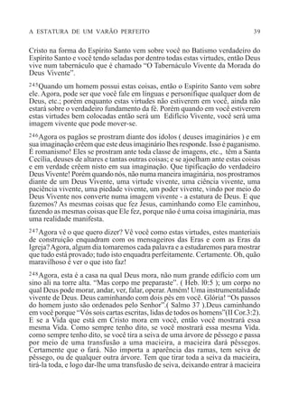A ESTATURA DE UM VARÃO PERFEITO 39
Cristo na forma do Espírito Santo vem sobre você no Batismo verdadeiro do
Espírito Santo e você tendo seladas por dentro todas estas virtudes, então Deus
vive num tabernáculo que é chamado “O Tabernáculo Vivente da Morada do
Deus Vivente”.
245Quando um homem possui estas coisas, então o Espírito Santo vem sobre
ele. Agora, pode ser que você fale em línguas e personifique qualquer dom de
Deus, etc.; porém enquanto estas virtudes não estiverem em você, ainda não
estará sobre o verdadeiro fundamento da fé. Porém quando em você estiverem
estas virtudes bem colocadas então será um Edifício Vivente, você será uma
imagem vivente que pode mover-se.
246Agora os pagãos se prostram diante dos ídolos ( deuses imaginários ) e em
sua imaginação crêem que este deus imaginário lhes responde. Isso é paganismo.
É romanismo! Eles se prostram ante toda classe de imagens, etc., têm a Santa
Cecília, deuses de altares e tantas outras coisas; e se ajoelham ante estas coisas
e em verdade crêem nisto em sua imaginação. Que tipificação do verdadeiro
DeusVivente! Porém quando nós, não numa maneira imaginária, nos prostramos
diante de um Deus Vivente, uma virtude vivente, uma ciência vivente, uma
paciência vivente, uma piedade vivente, um poder vivente, vindo por meio do
Deus Vivente nos converte numa imagem vivente - a estatura de Deus. E que
fazemos? As mesmas coisas que fez Jesus, caminhando como Ele caminhou,
fazendo as mesmas coisas que Ele fez, porque não é uma coisa imaginária, mas
uma realidade manifesta.
247Agora vê o que quero dizer? Vê você como estas virtudes, estes manteriais
de construição enquadram com os mensageiros das Eras e com as Eras da
Igreja?Agora, algum dia tomaremos cada palavra e a estudaremos para mostrar
que tudo está provado; tudo isto enquadra perfeitamente. Certamente. Oh, quão
maravilhoso é ver o que isto faz!
248Agora, esta é a casa na qual Deus mora, não num grande edifício com um
sino ali na torre alta. “Mas corpo me preparaste”. ( Heb. l0:5 ); um corpo no
qual Deus pode morar, andar, ver, falar, operar.Amém! Uma instrumentalidade
vivente de Deus. Deus caminhando com dois pés em você. Glória! “Os passos
do homem justo são ordenados pelo Senhor”.( Salmo 37 ).Deus caminhando
em você porque “Vós sois cartas escritas, lidas de todos os homens”(II Cor.3:2).
E se a Vida que está em Cristo mora em você, então você mostrará essa
mesma Vida. Como sempre tenho dito, se você mostrará essa mesma Vida.
como sempre tenho dito, se você tira a seiva de uma árvore de pêssego e passa
por meio de uma transfusão a uma macieira, a macieira dará pêssegos.
Certamente que o fará. Não importa a aparência das ramas, tem seiva de
pêssego, ou de qualquer outra árvore. Tem que tirar toda a seiva da macieira,
tirá-la toda, e logo dar-lhe uma transfusão de seiva, deixando entrar à macieira
 