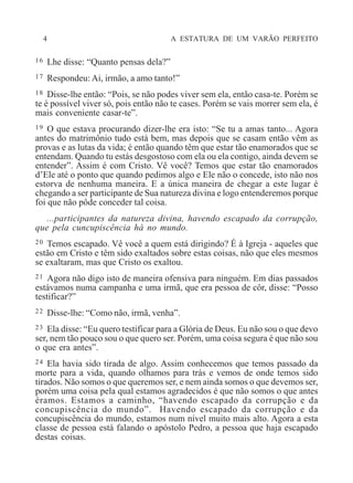 4 A ESTATURA DE UM VARÃO PERFEITO
16 Lhe disse: “Quanto pensas dela?”
17 Respondeu: Ai, irmão, a amo tanto!”
18 Disse-lhe então: “Pois, se não podes viver sem ela, então casa-te. Porém se
te é possível viver só, pois então não te cases. Porém se vais morrer sem ela, é
mais conveniente casar-te”.
19 O que estava procurando dizer-lhe era isto: “Se tu a amas tanto... Agora
antes do matrimônio tudo está bem, mas depois que se casam então vêm as
provas e as lutas da vida; é então quando têm que estar tão enamorados que se
entendam. Quando tu estás desgostoso com ela ou ela contigo, ainda devem se
entender”. Assim é com Cristo. Vê você? Temos que estar tão enamorados
d’Ele até o ponto que quando pedimos algo e Ele não o concede, isto não nos
estorva de nenhuma maneira. E a única maneira de chegar a este lugar é
chegando a ser participante de Sua natureza divina e logo entenderemos porque
foi que não pôde conceder tal coisa.
...participantes da natureza divina, havendo escapado da corrupção,
que pela cuncupiscência há no mundo.
20 Temos escapado. Vê você a quem está dirigindo? É à Igreja - aqueles que
estão em Cristo e têm sido exaltados sobre estas coisas, não que eles mesmos
se exaltaram, mas que Cristo os exaltou.
21 Agora não digo isto de maneira ofensiva para ninguém. Em dias passados
estávamos numa campanha e uma irmã, que era pessoa de côr, disse: “Posso
testificar?”
22 Disse-lhe: “Como não, irmã, venha”.
23 Ela disse: “Eu quero testificar para a Glória de Deus. Eu não sou o que devo
ser, nem tão pouco sou o que quero ser. Porém, uma coisa segura é que não sou
o que era antes”.
24 Ela havia sido tirada de algo. Assim conhecemos que temos passado da
morte para a vida, quando olhamos para trás e vemos de onde temos sido
tirados. Não somos o que queremos ser, e nem ainda somos o que devemos ser,
porém uma coisa pela qual estamos agradecidos é que não somos o que antes
éramos. Estamos a caminho, “havendo escapado da corrupção e da
concupiscência do mundo”. Havendo escapado da corrupção e da
concupiscência do mundo, estamos num nível muito mais alto. Agora a esta
classe de pessoa está falando o apóstolo Pedro, a pessoa que haja escapado
destas coisas.
 
