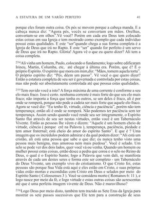 A ESTATURA DE UM VARÃO PERFEITO 41
porque eles foram outra coisa. Os pés se movem porque a cabeça manda. E a
cabeça nunca diz: “Agora pés, vocês se convertam em mãos. Orelhas,
convertam-se em olhos”.Vê você? Porém em cada era Deus tem colocado
estas coisas em sua Igreja e tem mostrado como exemplo que cada indivíduo
possui estas qualidades. E este “ser”quando chega a sua forma completa é a
Igreja de Deus que irá no Rapto. E este “ser” quando for perfeito é um servo
de Deus que irá no Rapto. Glória! Agora vê o que eu quero dizer? Ali tem a
coisa completa.
254Ali vinha um homem, Paulo, colocando o fundamento; logo sobre edificaram
Irineu, Martin, Columba, etc, até chegar à última era. Porém, que é? É o
próprio Espírito. O espírito que mora em mim,diz: “Mãos, tomem aquela torta”.
O próprio espírito diz: “Pés, dêem um passo”. Vê você o que quero dizer?
Então a estatura completa de seu ser é governada e controlada por estas coisas,
mas não pode ser absolutamente controlada até que possua estas qualidades.
255Tem ouvido você a isto? A força máxima de uma corrente é conforme a seu
elo mais fraco. Isso é certo. nenhuma corrente é mais forte do que seu elo mais
fraco; não importa a força que tenha os outros, se um deles é fraco, ali é por
onde se romperá, porque não pode a cadeia ser mais forte que aquele elo fraco.
Agora se você diz: “Eu tenho fé, virtude, ciência e paciência”, porém não tem
temperança; então ali é onde se romperá. Não podemos ter paciência sem ter
temperança. Assim sendo quando você rende seu ser integramente, o Espírito
Santo flui através de seu ser nestas virtudes, então você é um Tabernáculo
Vivente. Então as pessoas lhe vêem e dizem: “Aquele é um homem cheio de
virtude, ciência ( porque crê na Palavra ), temperança, paciência, piedade e
tem amor fraternal; está cheio do amor do espírito Santo”. E que é ? Uma
imagem que os incrédulos podem admirar e da qual podem dizer: “Ali está um
cristão, ali está uma pessoa que sabe o que diz; eu nunca tenho visto uma
pessoa mais benígna, mas amorosa nem mais piedosa”. Você é selado. Um
selo se pode ver dos dois lados, quer você vá ou venha. Quando um homem ou
mulher possui estas coisas, então desce a pedra que coroa e o selo no Reino de
Deus, o qual é o Espírito Santo; logo a Palavra que vem dali, se manifesta
através de cada um destes seres e forma este ser completo - um Tabernáculo
do Deus Vivente, um exemplo vivo do cristianismo. O que Cristo foi, estas
pessoas são porque Sua Vida está aqui e eles estão em Cristo, e suas próprias
vidas estão mortas e escondidas com Cristo em Deus e selados por meio do
Espírito Santo ( Colossenses 3 ). Você se considera morto ( Romanos 6: 11 ), e
logo nasce por meio da fé, e logo virtude e estas outras coisas são acrescentas
até que é uma perfeita imagem vivente de Deus. Não é maravilhoso?
256Logo Deus por meio disto, também tem trazido as Sete Eras da Igreja para
mostrar os sete passos sucessivos que Ele tem para a construção de seus
 