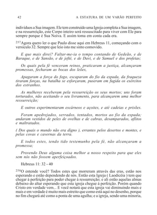 42 A ESTATURA DE UM VARÃO PERFEITO
indivíduos a Sua imagem. Ele tem construído uma Igreja completa a Sua imagem,
e na ressurreição, este Corpo inteiro será ressuscitado para viver com Ele para
sempre porque é Sua Noiva. E assim toma em conta cada era.
257Agora quero ler o que Paulo disse aqui em Hebreus 11, começando com o
versículo 32. Sempre que leio isto me sinto comovido.
E que mais direi? Faltar-me-ia o tempo contando de Gedeão, e de
Baraque, e de Sansão, e de jefté, e de Davi, e de Samuel e dos profetas;
Os quais pela fé venceram reinos, praticaram a justiça, alcançaram
promessas, fecharam as bocas dos leões,
Apagaram a força do fogo, escaparam do fio da espada, da fraqueza
tiraram forças, na batalha se esforçaram, puseram em fugida os exércitos
dos estranhos.
As mulheres receberam pela ressurreição os seus mortos; uns foram
torturados, não aceitando o seu livramento, para alcançarem uma melhor
ressurreição;
E outros experimentaram escárneos e açoites, e até cadeias e prisões.
Foram apedrejados, serrados, tentados, mortos ao fio da espada;
andaram vestidos de peles de ovelhas e de cabras, desamparados, aflitos
e maltratados.
( Dos quais o mundo não era dígno ), errantes pelos desertos e montes, e
pelas covas e cavernas da terra.
E todos estes, tendo tido testemunho pela fé, não alcançaram a
promessa;
Provendo Deus alguma coisa melhor a nosso respeito para que eles
sem nós não fossem aperfeiçoados.
Hebreus 11: 32 - 40
258O entende você? Todos estes que morreram através das eras, estão nos
esperando e estão dependendo de nós. Então esta Igreja ( Laodicéia ) tem que
chegar à perfeição para poder chegar à ressurreição; e ali estão aquelas almas
debaixo do altar esperando que esta igreja chegue à perfeição. Porém quando
Cristo em verdade vem... E você notará que esta igreja vai diminuindo mais e
mais e em verdade é muito mais estreito que como está aqui no desenho, porque
no fim chegará até como a ponta de uma agulha; e a igreja, sendo uma minoria,
 