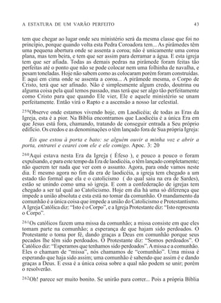 A ESTATURA DE UM VARÃO PERFEITO 43
tem que chegar ao lugar onde seu ministério será da mesma classe que foi no
princípio, porque quando volta esta Pedra Coroadora tem... As pirâmedes têm
uma pequena abertura onde se assenta a coroa; não é unicamente uma coroa
plana, mas tem beira, e tem que ser assim para derramar a água. E esta igreja
tem que ser afiada. Todas as demais pedras na pirâmede foram feitas tão
perfeitas até o ponto que não se pode colocar nem uma folhinha de navalha, e
pesam toneladas. Hoje não sabem como as colocaram porém foram construídas.
E aqui em cima onde se assenta a coroa... A pirâmede mesma, o Corpo de
Cristo, terá que ser afinado. Não é simplesmente algum credo, doutrina ou
alguma coisa pela qual temos passado, mas terá que ser algo tão perfeitamente
como Cristo para que quando Ele vier, Ele e aquele ministério se unam
perfeitamente. Então virá o Rapto e a ascensão a nosso lar celestial.
259Observe onde estamos vivendo hoje, em Laodicéia; de todas as Eras da
Igreja, esta é a pior. Na Bíblia encontramos que Laodicéia é a única Era em
que Jesus está fora, chamando, tratando de conseguir entrada a Seu próprio
edifício. Os credos e as denominações o têm lançado fora de Sua própria Igreja:
Eis que estou à porta e bato: se alguém ouvir a minha voz e abrir a
porta, entrarei e cearei com ele e ele comigo. Apoc. 3: 20
260Aqui estava nesta Era da Igreja ( Éfeso ), e pouco a pouco o foram
expulsando, e para este tempo da Era de laodicéia, o têm lançado completamente;
não querem ter nada que ver com o assunto. Agora, para onde vamos neste
dia. E mesmo agora no fim da era de laodicéia, a igreja tem chegado a um
estado tão formal que ela e o catolicismo ( do qual saiu na era de Sardes),
estão se unindo como uma só igreja. E com a confederação de igrejas tem
chegado a ser tal qual ao Catolicismo. Hoje em dia há uma só diferença que
impede a união absoluta e esta está no tomar da comunhão. O mandamento da
comunhão é a única coisa que impede a união do Catolicismo e Protestantismo.
A Igreja Católica diz: “Isto é o Corpo”, e a Igreja Protestante diz: “Isto representa
o Corpo”.
261Os católicos fazem uma missa da comunhão; a missa consiste em que eles
tomam parte na comunhão; a esperança de que hajam sido perdoados. O
Protestante o toma por fé, dando graças a Deus em comunhão porque seus
pecados lhe têm sido perdoados. O Protestante diz: “Somos perdoados”. O
Católico diz: “Esperamos que tenhamos sido perdoados”.Amissa e a comunhão.
Eles o chamam de “missa”, nós chamamos de “comunhão”. Uma missa é
esperando que haja sido assim; uma comunhão é sabendo que assim é e dando
graças a Deus. E essa é a única coisa sobre a qual não podem se unir; porém
o resolverão.
262Oh! parece ser muito bonito. Se unirão para correr... Pois a própria Bíblia
 