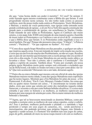 44 A ESTATURA DE UM VARÃO PERFEITO
diz que, “estas bestas darão seu poder à meretriz”. Vê você? Se uniram. E
estão fazendo agora mesmo exatamente como a Bíblia diz que fariam. E está
progredindo mesmo nesta semana. Eu não tenho nada contra as pessoas
católicas, nem tão pouco tenho nada contra os Protestantes. Vocês Metodistas,
e Batistas, e muitos de vocês pentecostais, suas igrejas estão entrando nesta
grande confederação de igrejas , e ali em Nova York têm aquela construção tão
grande para a confederação de igrejas, em semelhança às Nações Unidas.
Estão tratando de unir todos os Protestantes. Agora os Católicos são muito
astutos, e este papa João XXIII está tratando de uma maneira quieta e humilde
de trazer todos os Protestantes e os Católicos a um só nível de fé - exatamente
o que a Bíblia disse que fariam. E os Protestantes estão engulindo a isca e o
anzol também. Por que? Porque não possuem estas coisas: “Ciência”, “a Palavra
correta”; “Paciência”: “Os que esperam no Senhor”. Vê você?
263Como disse aquele bispo Metodista em dias passados, e qualquer um sabe o
que inspirou aquela coisa. Estavam tratando de impôr certa oração nas escolas,
e creio que era um livro de orações dos Presbiterianos, ou não sei o que. Resultou
que os pais de um menino questionaram com a escola porque não era aceitável
com eles a dita oração. E este bispo Metodista era um ancião muito sábio e se
levantou e disse: “Isso não é correto, não é conforme a Constituição”. Ele
captou o espírito do assunto. Também disse: “Como por exemplo em nossa
própria igreja Metodista muita gente sempre está criticando o escândalo que
sai de Hollywood, e de todos os modos noventa e cinco por cento deles vão vê-
lo”.Que tem acontecido? Deixaram isto a um lado; deixaram aquilo.
264Outro dia eu estava falando aqui mesmo com um oficial de uma das igrejas
Metodistas maiores nesta cidade, é uma das igrejas Metodistas mais espirituais
que há nestes lugares. Mostram que a Era Metodista foi antes da nossa - a Era
Pentecostal. E ele disse: “Em S. Luiz, Missouri, Estados Unidos, faz como que
três ou quatro meses fizeram um censo...” E encontraram no resumo destes
dados, creio que como que setenta por cento dos metodistas naquela cidade
fumavam, e sessenta e oito por cento bebiam bebidas alcoólicas. E a coisa mais
estranha é que entre os homens e as mulheres, as mulheres superavam aos
homens por uma margem de setenta por cento. Havia maior número de mulheres
bebendo e fumando.
265Agora, que tal se houvessem mencionado as doutrina Bíblicas, como por
exemplo o costume entre as mulheres de usar calças esportes, cortar o cabelo,
etc? Isso é profano; mulheres professando a piedade e a santidade e logo
perdendo o tempo em seus jogos de canastras, etc, sendo paroleiras e
mexeriqueiras, não podendo governar suas próprias línguas; mas falando e
tagarelas e sendo ociosas. E o homem? Ele também tem seus jogos de cartas,
jogos de golfe, andando ali meio nu nessa roupa imoral e ali com as mulheres.
 