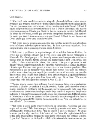 A ESTATURA DE UM VARÃO PERFEITO 45
Com razão...!
266Viu você esta manhã as notícias daquele plano diabólico contra aquele
pregador que pregava nas prisões? Eu não creio que aquele homem seja culpado.
Faz uns quantos meses um homem entrou e matou ao irmão Daniel Gilbert. E
agora a esposa do assassino está para dar à luz. E Daniel já morreu; não podem
comparar o sangue. Ela diz que Daniel a forçou e que este menino é de Daniel.
Eu antes de crer nisso, creria que um urubu tem penas de pomba. Sim senhor!
Eu creio que isso é uma mentira, creio que Daniel Gilbert foi um homem de
Deus, creio que isso é uma trama do diabo.
267Tal como aquele assunto das orações nas escolas; aquele bispo Metodista
teve suficiente sabedoria para captar isso. Se isso houvesse sucedido... Mas
simplesmente era inspirado por outra coisa. Correto.
268Tal como o problema de separação que há no sul dos Estados Unidos. Eu
creio que os homens devem ser livres, creio que esta nação representa a
liberdade. Eu não digo que o Sr. Kenedy estava no êrro quando mandou as
tropas; mas ao mesmo tempo eu não sou Republicano nem Democrata, sou
cristão, e não creio em tais coisas; tão pouco creio que as pessoas de côr
devem vender sua primogenitura. Foi o partido Republicano, o sangue deAbraão
Lincoln que libertou essa gente porque ele era um homem piedoso. Meu
pensamento é que se desejam votar, devem pelo menos ficar com seu partido;
porém uma coisa é segura, aquele jovem não estava ali somente por questão
das escolas. Esse jovem é um cidadão, ele é um americano, e aqui há liberdade
para todos. A côr da pele não deve fazer diferença. Deus disse: “De um só
sangue fez toda linhagem dos homens”( Atos 17: 26 ).
269Porém aquele jovem é um soldado, é um veterano e lutou por seus direitos;
ele tinha o direito de assistir à escola, correto. Porém podia escolher dentre
muitas escolas. O problema estriba no que estava sustentando tudo isso; toda
essa hierarquia denominacional que temos hoje em dia é a que está inspirando
tudo isto. E por que? Estão convertendo o voto das pessoas de côr de Republicano
a Democrata e nisso as pessoas estão vendendo sua primogenitura. Isso é
exatamente a verdade! O Espírito Santo não está nisso. “Ele tem sabedoria, ele
tem ciência”. Exatamente.
270Tal como a igreja desta era presente está se vendendo. Não pode ver você
o que vai suceder? Não importa que isto esteje gravado, aqui vem: Que está
acontecendo? Minha mãe dizia: “Dê ao diabo o que ele merece”. O único
homem que fez algo razoável foi Castro ali em Cuba. Os capitalistas tinham
toda a cana e tudo estava baseado no ouro como temos aqui nos Estados Unidos.
E que fez? Comprou os títulos de crédido obtendo o dinheiro da maneira que
 
