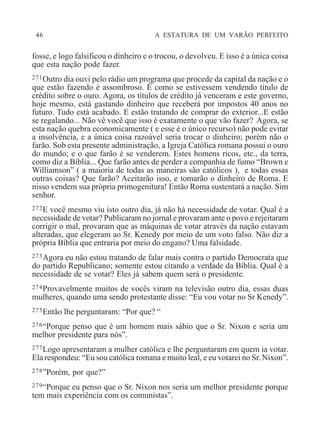 46 A ESTATURA DE UM VARÃO PERFEITO
fosse, e logo falsificou o dinheiro e o trocou, o devolveu. E isso é a única coisa
que esta nação pode fazer.
271Outro dia ouvi pelo rádio um programa que procede da capital da nação e o
que estão fazendo é assombroso. É como se estivessem vendendo título de
crédito sobre o ouro. Agora, os títulos de crédito já venceram e este governo,
hoje mesmo, está gastando dinheiro que receberá por impostos 40 anos no
futuro. Tudo está acabado. E estão tratando de comprar do exterior...E estão
se regalando... Não vê você que isso é exatamente o que vão fazer? Agora, se
esta nação quebra economicamente ( e esse é o único recurso) não pode evitar
a insolvência, e a única coisa razoável seria trocar o dinheiro; porém não o
farão. Sob esta presente administração, a Igreja Católica romana possui o ouro
do mundo; e o que farão é se venderem. Estes homens ricos, etc., da terra,
como diz a Bíblia... Que farão antes de perder a companhia de fumo “Brown e
Williamson” ( a maioria de todas as maneiras são católicos ), e todas essas
outras coisas? Que farão? Aceitarão isso, e tomarão o dinheiro de Roma. E
nisso vendem sua própria primogenitura! Então Roma sustentará a nação. Sim
senhor.
272E você mesmo viu isto outro dia, já não há necessidade de votar. Qual é a
necessidade de votar? Publicaram no jornal e provaram ante o povo e rejeitaram
corrigir o mal, provaram que as máquinas de votar através da nação estavam
alteradas, que elegeram ao Sr. Kenedy por meio de um voto falso. Não diz a
própria Bíblia que entraria por meio do engano? Uma falsidade.
273Agora eu não estou tratando de falar mais contra o partido Democrata que
do partido Republicano; somente estou citando a verdade da Bíblia. Qual é a
necessidade de se votar? Eles já sabem quem será o presidente.
274Provavelmente muitos de vocês viram na televisão outro dia, essas duas
mulheres, quando uma sendo protestante disse: “Eu vou votar no Sr Kenedy”.
275Então lhe perguntaram: “Por que? “
276“Porque penso que é um homem mais sábio que o Sr. Nixon e seria um
melhor presidente para nós”.
277Logo apresentaram a mulher católica e lhe perguntaram em quem ia votar.
Ela respondeu: “Eu sou católica romana e muito leal, e eu votarei no Sr. Nixon”.
278”Porém, por que?”
279“Porque eu penso que o Sr. Nixon nos seria um melhor presidente porque
tem mais experiência com os comunistas”.
 