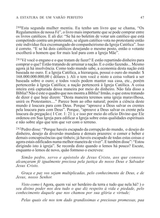 A ESTATURA DE UM VARÃO PERFEITO 47
280Esta segunda mulher mentiu. Eu tenho um livro que se chama, “Os
Regulamentos de nossa Fé”, o livro mais importante que se pode comprar entre
os livros católicos. E ali diz: “Se há no boletim de votar um católico que está
competindo contra um protestante, se algum católico vota no protestante então
este indivíduo fica excomungado do companheirismo da Igreja Católica”. Isso
é correto. “E se há dois católicos desejando o mesmo posto, então o votante
escolherá o homem que for mais leal para com a Igreja Mãe”.
281Vê você o engano e o que tratam de fazer? E estão repartindo dinheiro para
comprar o que? Estão tratando de arruinar a nação. E o estão fazendo... Mesmo
agora já há insolvência. Como todo mundo sabe, a economia desta nação está
baseada no ouro. E a Igreja Católica, a hierarquia, possui o ouro do mundo: $
168.000.000.000,00 ( dólares ). Ali o tem você e nisto a coisa voltará a ser
baseada sobre o ouro; e todos vocês podem manter sua casa, etc., porém
pertencerão à Igreja Católica; a nação pertencerá à Igreja Católica. A coisa
inteira está capturada dessa maneira por meio do dinheiro. Não fala disso a
Bíblia? Não é este o quadro que nos mostra a Bíblia? Irmão, o que estou tratando
de dizer é que hoje dizem: “Desta maneira teremos uma igreja maravilhosa,
unirá os Protestantes....” Parece bom ao olho natural; porém a ciência deste
mundo é loucura para com Deus. Porque “aprouve a Deus salvar os crentes
pela loucura para com Deus”. Porque, “aprouve a Deus salvar os crente pela
loucura da pregação.( I Cor. 1: 21 ), e isso por meio do ofício Divino que Ele
ordenou em Sua Igreja para edificar a Igreja sobre estas qualidades espirituais
e não sobre algo que tem que ver com o terreno.
282Pedro disse: “Porque haveis escapado da corrupção do mundo, o desejo do
dinheiro, desejo da diversão mundana e demais prazeres: o comer e beber e
demais concupiscências que tínheis; já haveis escapado de todas estas coisas e
agora estais edificados numa melhor maneira de viver”. E também disse”: “Estou
dirigindo isto à igreja”. Se recorda disto quando o lemos há pouco? Escute,
enquanto o lemos de novo, quão formoso o escreveu:
Simão pedro, servo e apóstolo de Jesus Cristo, aos que conosco
alcançaram fé igualmente preciosa pela justiça do nosso Deus e Salvador
Jesus Cristo.
Graça e paz vos sejam multiplicadas, pelo conhecimento de Deus, e de
Jesus, nosso Senhor.
Visto como ( Agora, quem vai ser herdeiro da terra e tudo que nela há? ) o
seu divino poder nos deu tudo o que diz respeito à vida e piedade, pelo
conhecimento daquele que nos chamou por sua glória e virtude;
Pelas quais ele nos tem dado grandíssimas e preciosas promessas, paa
 