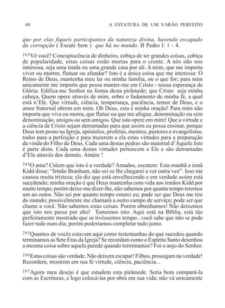 48 A ESTATURA DE UM VARÃO PERFEITO
que por elas fiqueis participantes da natureza divina, havendo escapado
da corrupção ( Escute bem ) que há no mundo. II Pedro l: 1 - 4.
283Vê você? Concupiscência de dinheiro, cobiça de ter grandes coisas, cobiça
de popularidade, estas coisas estão mortas para o crente. A nós não nos
interessa, seja uma tenda ou uma grande casa por ali. A mim, que me importa
viver ou morrer, flutuar ou afundar? Isto é a única coisa que me interessa: O
Reino de Deus, mantenha meu lar ou minha família, ou o que for; para mim
unicamente me importa que possa manter-me em Cristo - nossa esperança de
Glória. Edifica-me Senhor na forma desta pirâmede; que Cristo seja minha
cabeça, Quem opere através de mim, sobre o fudamento de minha fé, a qual
está n’Ele. Que virtude, ciência, temperança, paciência, temor de Deus, e o
amor fraternal obrem em mim. Oh Deus, esta é minha oração! Para mim não
importa que viva ou morra, que flutue ou que me afogue, denominação ou sem
denominação, amigos ou sem amigos. Que isto opere em mim! Que a virtude e
a ciência de Cristo sejam derramadas para que assim eu possa ensinar, porque
Deus tem posto na Igreja, apóstolos, profetas, mestres, pastores e evangelistas,
todos para a perfeição e para trazerem a ela estas virtudes para a preparação
da vinda do Filho de Deus. Cada uma destas pedras são material d’Aquele.Isto
é parte disto. Cada uma destas virtudes pertencem a Ele e são derramadas
d’Ele através dos demais. Amém !
284O ama? Crêem que isto é a verdade? Amados, escutem: Esta manhã a irmã
Kidd disse: “Irmão Branham, não sei se lhe chegarei a ver outra vez”. Isso me
causou muita tristeza; ela diz que está envelhecendo e em verdade assim está
sucedendo; minha oração é que Deus mantenha com vida aos irmãos Kidd por
muito tempo; porém deixe-me dizer-lhe, não sabemos por quanto tempo teremos
um ao outro. Não sei por quanto tempo estarei eu; pode ser que Deus me tire
do mundo; possivelmente me chamará a outro campo de serviço; pode ser que
chame a você. Não sabemos estas coisas. Porém obtenhamos! Não deixemos
que isto nos passe por alto! Tomemos isto: Aqui está na Bíblia, está tão
perfeitamente mostrado que se tivéssemos tempo...você sabe que não se pode
fazer tudo num dia; porém poderíamos completar tudo junto.
285Quantos de vocês estavam aqui como testemunhas do que sucedeu quando
terminamos as Sete Eras da Igreja? Se recordam como o Espírito Santo desenhou
a mesma coisa sobre aquela parede quando terminamos? Foi o anjo do Senhor.
286Estas coisas são verdade. Não deixem escapar! Filhos, prossigam na verdade!
Recordem, mostrem em sua fé virtude, ciência, paciência...
287Agora meu desejo é que estudem esta pirâmede. Seria bom compará-la
com as Escrituras, e logo colocá-las por obra em sua vida; não vá unicamente
 