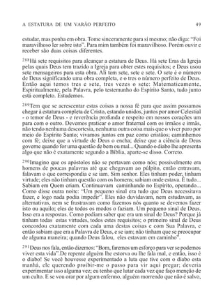 A ESTATURA DE UM VARÃO PERFEITO 49
estudar, mas ponha em obra. Tome sinceramente para sí mesmo; não diga: “Foi
maravilhoso ler sobre isto”. Para mim também foi maravilhoso. Porém ouvir e
receber são duas coisas diferentes.
288Há sete requisitos para alcançar a estatura de Deus. Há sete Eras da Igreja
pelas quais Deus tem trazido a Igreja para obter estes requisitos; e Deus usou
sete mensageiros para esta obra. Alí tem sete, sete e sete. O sete é o número
de Deus significando uma obra completa, e o tres o número perfeito de Deus.
Então aqui temos tres e sete, tres vezes o sete: Matematicamente,
Espiritualmente, pela Palavra, pelo testemunho do Espírito Santo, tudo junto
está completo. Estudemos.
289Tem que se acrescentar estas coisas a nossa fé para que assim possamos
chegar à estatura completa de Cristo, estando unidos, juntos por amor Celestial
- o temor de Deus - e reverência profunda e respeito em nossos corações um
para com o outro. Devemos praticar o amor fraternal com os irmãos e irmãs,
não tendo nenhuma descortesia, nenhuma outra coisa mais que o viver puro por
meio do Espírito Santo; vivamos juntos em paz como cristãos; caminhemos
com fé; deixe que a virtude de Deus o encha; deixe que a ciência de Deus
governe quando for uma questão de bem ou mal... Quando o diabo lhe apresenta
algo que não é exatamente segundo a Bíblia, aparte-se disso. Correto.
290Imagino que os apóstolos não se portavam como nós; possivelmente era
homens de poucas palavras até que chegavam ao púlpito, então entravam,
falavam o que correspondia e se iam. Sim senhor. Eles tinham poder, tinham
virtude; eles não tinham questão com os homens; sabiam onde estava. É tudo...
Sabiam em Quem criam. Continuavam caminhando no Espírito, operando...
Como disse outra noite: “Um pequeno sinal era tudo que Deus necessitava
fazer, e logo nada podia impedir”. Eles não duvidavam, nem estudavam, as
alternativas, nem se frustravam como fazemos nós quanto se devemos fazer
isto ou aquilo; eles de todos os modos o faziam. Um pequeno sinal de Deus.
Isso era a respostas. Como podiam saber que era um sinal de Deus? Porque já
tinham todas estas virtudes, todos estes requisitos; o primeiro sinal de Deus
concordou exatamente com cada uma destas coisas e com Sua Palavra, e
então sabiam que era a Palavra de Deus, e se iam; não tinham que se preocupar
de alguma maneira; quando Deus falou, eles estavam em caminho”.
291Deus nos fala, então dizemos: “Bom, faremos um esforço para ver se podemos
viver esta vida”.De repente alguém lhe estorva ou lhe fala mal, e então, isso é
o diabo! Se você houvesse experimentado a luta que tive com o diabo esta
manhá, ele querendo proibir-me o passo para vir aqui pregar; deveria
experimentar isso alguma vez; eu tenho que lutar cada vez que faço menção de
um culto. E se vou orar por algum enfermo, alguém morrendo que não é salvo,
 