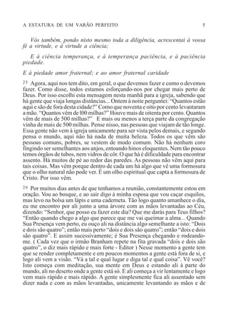 A ESTATURA DE UM VARÃO PERFEITO 5
Vós também, pondo nisto mesmo toda a diligência, acrescentai à vossa
fé a virtude, e à virtude a ciência;
E à ciência temperança, e à temperança paciência, e à paciência
piedade.
E à piedade amor fraternal; e ao amor fraternal caridade
25 Agora, aqui nos tem dito, em geral, o que devemos fazer e como o devemos
fazer. Como disse, todos estamos esforçando-nos por chegar mais perto de
Deus. Por isso escolhi esta mensagem nesta manhã para a igreja, sabendo que
há gente que viaja longas distâncias... Ontem à noite perguntei: “Quantos estão
aqui e são de fora desta cidade?” Como que noventa e oito por cento levantaram
a mão. “Quantos vêm de l00 milhas?” Houve mais de oitenta por cento. Quantos
vêm de mais de 500 milhas?” E mais ou menos a terça parte da congregação
vinha de mais de 500 milhas. Pense nisso, nas pessoas que viajam de tão longe.
Essa gente não vem à igreja unicamente para ser vista pelos demais, e segundo
pensa o mundo, aqui não há nada de muita beleza. Todos os que vêm são
pessoas comuns, pobres, se vestem de modo comum. Não há nenhum coro
fingindo ser semelhantes aos anjos, entoando hinos eloquentes. Nem tão pouco
temos órgãos de tubos, nem vidros de côr. O que há é dificuldade para encontrar
assento. Há muitos de pé ao redor das paredes. As pessoas não vêm aqui para
tais coisas. Mas vêm porque dentro de cada um há algo que vê uma formosura
que o olho natural não pode ver. É um olho espiritual que capta a formosura de
Cristo. Por isso vêm.
26 Por muitos dias antes de que tenhamos a reunião, constantemente estou em
oração. Vou ao bosque, e ao sair digo à minha esposa que vou caçar esquilos,
mas levo na bolsa um lápis e uma caderneta. Tão logo quanto amanhece o dia,
eu me encontro por ali junto a uma árvore com as mãos levantadas ao Céu,
dizendo: “Senhor, que posso eu fazer este dia? Que me darás para Teus filhos?
“Então quando chego a algo que parece que me vai queimar a alma... Quando
Sua Presença vem perto, eu ouço ali na distância algo semelhante a isto: “Dois
e dois são quatro”; então mais perto “dois e dois são quatro”; então “dois e dois
são quatro”. E assim sucessivamente; é Sua Presença chegando e rodeando-
me. ( Cada vez que o irmão Branham repete na fita gravada “dois e dois são
quatro”, o diz mais rápido e mais forte - Editor ) Nesse momento a gente tem
que se render completamente e em poucos momentos a gente está fora de si, e
logo ali vem a visão. “Vá a tal e qual lugar e diga tal e qual coisa”. Vê você?
Isto começa com meditação, sua mente em Deus e estando ali à parte do
mundo, ali no deserto onde a gente está só. E ali começa a vir lentamente e logo
vem mais rápido e mais rápido. A gente simplesmente fica ali assentado sem
dizer nada e com as mãos levantadas, unicamente levantando as mãos e de
 