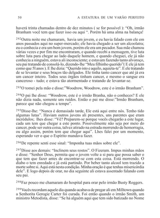 50 A ESTATURA DE UM VARÃO PERFEITO
haverá trinta chamadas dentro de dez minutos ( se for possível ): “Oh, irmão
Branham você tem que fazer isso ou aqui “. Porém há uma alma na balança!
292Outra noite me chamaram, havia um jovem, e eu havia falado com ele em
anos passados aqui no super-mercado; ele havia chegado a ser um alcoolatra;
eu o conhecia e era um bom jovem, porém ele era um pecador. Sua mãe chamou
várias vezes e por fim me encontraram, e quando recebi a mensagem, tive luta
sobre luta para chegar ao lado daquele homem, e quando cheguei, ele já não
conhecia a ninguém, estava ali inconsciente; e estavam fazendo tanto alvoroço,
seu pai tratando de consolá-lo, dizendo-lhe “Meu filhinho querido”( E ele já tem
como que 5l anos ). E lhe dizia: “Querido isto e aquilo, aquieta-te”. E ele tratando
de se levantar e seus braços tão delgados. Ele tinha tanto cancer que até já era
um cancer inteiro. Todos seus órgãos tinham cancer, e mesmo o sangue era
canceroso - tudo; e estava tão atormentado e tratando de levantar-se.
293O tomei pela mão e disse:”Woodrow, Woodrow, este é o irmão Branham”.
294O pai lhe disse: “Woodrow, este é o irmão Branha, não o conheces? E ele
não dizia nada, somente uns ruídos. Então o pai me disse:”Irmão Branham,
parece que não chegou a tempo”.
295Disse-lhe: “Nunca é demasiado tarde, Ele está aqui entre nós. Tenho tido
algumas lutas”. Haviam outros juvens ali presentes, uns parentes que eram
incrédulos; lhes disse: “Vê? Preparem-se porque vocês chegarão a este lugar,
cada um tem que chegar a este ponto. Possivelmente não seja por meio do
cancer, pode ser outra coisa, talvez atirado na estrada morrendo de hemorragia,
ou algo assim, porém tem que chegar aqui”. Lhes falei por um momento,
esperando ver o que o Espírito mandava fazer.
296De repente senti esse sinal: “Imponha tuas mãos sobre ele”.
297Disse aos demais: “Inclinem seus rostos”. O Fizeram. Impus minhas mãos
e disse: “Senhor Deus, permita que o jovem volte a si para que possa saber o
que tem que fazer antes de encontrar-se com esta coisa. Está morrendo. O
diabo o tem enredado e já está partindo. Por beber tanto alcool tem trazido a
morte sobre si.Aqui está nesta condição. Minha oração é que tenhas misericórdia
dele”. E logo depois de orar, no dia seguinte ali estava assentado falando com
seu pai.
298Faz pouco me chamaram do hospital para orar pelo irmão Busty Roggers.
299Vocês recordam aquele dia quando acabava de pregar ali em Milltown quando
a Senhorita Gerogie Carter foi curada. Foi então quando o irmão Smith, um
ministro Metodista, disse: “Se há alguém aqui que tem sido batizado no Nome
 