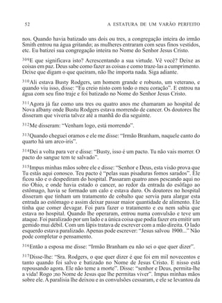 52 A ESTATURA DE UM VARÃO PERFEITO
nos. Quando havia batizado uns dois ou tres, a congregação inteira do irmão
Smith entrou na água gritando; as mulheres entraram com seus finos vestidos,
etc. Eu batizei sua congregação inteira no Nome do Senhor Jesus Cristo.
309E que significava isto? Acrescentando a sua virtude. Vê você? Deixe as
coisas em paz. Deus sabe como fazer as coisas e como traze-las a cumprimento.
Deixe que digam o que queiram, não lhe importa nada. Siga adiante.
310Ali estava Busty Rodgers, um homem grande e robusto, um veterano, e
quando viu isso, disse: “Eu creio nisto com todo o meu coração”. E entrou na
água com seu fino traje e foi batizado no Nome do Senhor Jesus Cristo.
311Agora já faz como uns tres ou quatro anos me chamaram ao hospital de
Nova albany onde Bustu Rodgers estava morrendo de cancer. Os doutores lhe
disseram que viveria talvez até a manhã do dia seguinte.
312Me disseram: “Venham logo, está morrendo”.
313Quando cheguei oramos e ele me disse: “Irmão Branham, naquele canto do
quarto há um arco-iris”.
314Dei a volta para ver e disse: “Busty, isso é um pacto. Tu não vais morrer. O
pacto do sangue tem te salvado”.
315Impus minhas mãos sobre ele e disse: “Senhor e Deus, esta visão prova que
Tu estás aqui conosco. Teu pacto é “pelas suas pisaduras fomos sarados”. Ele
ficou são e o despediram do hospital. Passaram quatro anos pescando aqui no
rio Ohio, e onde havia estado o cancer, ao redor da entrada do esôfago ao
estômago, havia se formado um calo e estava duro. Os doutores no hospital
disseram que tinham um tratamento de cobalto que servia para alargar esta
entrada ao estômago e assim deixar passar maior quantidade de alimento. Ele
tinha que comer devagar. Foi para fazer o tratamento e eu nem sabia que
estava no hospital. Quando lhe operaram, entrou numa convulsão e teve um
ataque. Foi paralizado por um lado e a única coisa que podia fazer era emitir um
gemido mui débil. Com um lápis tratava de escrever com a mão direita. O lado
esquerdo estava paralizado. Apenas pode escrever: “Jesus salvou l900...” Não
pode completar o pensamento.
316Então a esposa me disse: “Irmão Branham eu não sei o que quer dizer”.
317Disse-lhe: “Sra. Rodgers, o que quer dizer é que foi em mil novecentos e
tanto quando foi salvo e batizado no Nome de Jesus Cristo. E nisso está
repousando agora. Ele não teme a morte”. Disse: “senhor e Deus, permita-lhe
a vida! Rogo ;no Nome de Jesus que lhe permitas viver”. Impus minhas mãos
sobre ele.A paralisia lhe deixou e as convulsões cessaram, e ele se levantou da
 