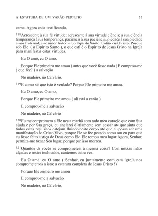 A ESTATURA DE UM VARÃO PERFEITO 53
cama. Agora anda testificando.
318Acrescente à sua fé virtude; acrescente à sua virtude ciência; à sua ciência
temperança à sua temperança, paciência à sua paciência, piedade à sua piedade
amor fraternal; e ao amor fraternal, o Espírito Santo. Então virá Cristo. Porque
sob Ele ( o Espírito Santo ), o que está é o Espírito de Jesus Cristo na Igreja
para manifestar estas virtudes.
Eu O amo, eu O amo.
Porque Ele primeiro me amou ( antes que você fosse nada ) E comprou-me
( que fez? ) a salvação
No madeiro, no Calvário.
319E como sei que isto é verdade? Porque Ele primeiro me amou.
Eu O amo, eu O amo,
Porque Ele primeiro me amou ( ali está a razão )
E comprou-me a salvação
No madeiro, no Calvário
320Eu me comprometo a Ele nesta manhã com todo meu coração que com Sua
ajuda e por Sua graça, eu anelarei diariamente sem cessar até que sinta que
todos estes requisitos estejam fluindo neste corpo até que eu possa ser uma
manifestação do Cristo Vivo, porque Ele se fez pecado como sou eu para que
eu fosse feito justiça de Deus como Ele. Ele tomou meu lugar. Agora, Senhor,
permita-me tomar Seu lugar, porque por isso morreu.
321Quantos de vocês se comprometem à mesma coisa? Com nossas mãos
alçadas e rostos inclinados, cantemos outra vez:
Eu O amo, eu O amo ( Senhor, eu juntamente com esta igreja nos
comprometemos a isto: a estatura completa de Jesus Cristo !)
Porque Ele primeiro me amou
E comprou-me a salvação
No madeiro, no Calvário.
 