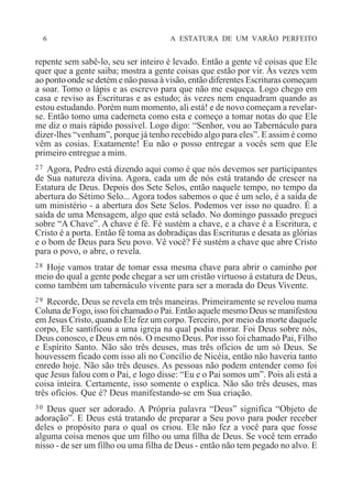 6 A ESTATURA DE UM VARÃO PERFEITO
repente sem sabê-lo, seu ser inteiro é levado. Então a gente vê coisas que Ele
quer que a gente saiba; mostra a gente coisas que estão por vir. Às vezes vem
ao ponto onde se detém e não passa à visão, então diferentes Escrituras começam
a soar. Tomo o lápis e as escrevo para que não me esqueça. Logo chego em
casa e reviso as Escrituras e as estudo; às vezes nem enquadram quando as
estou estudando. Porém num momento, ali está! e de novo começam a revelar-
se. Então tomo uma caderneta como esta e começo a tomar notas do que Ele
me diz o mais rápido possível. Logo digo: “Senhor, vou ao Tabernáculo para
dizer-lhes “venham”, porque já tenho recebido algo para eles”. E assim é como
vêm as cosias. Exatamente! Eu não o posso entregar a vocês sem que Ele
primeiro entregue a mim.
27 Agora, Pedro está dizendo aqui como é que nós devemos ser participantes
de Sua natureza divina. Agora, cada um de nós está tratando de crescer na
Estatura de Deus. Depois dos Sete Selos, então naquele tempo, no tempo da
abertura do Sétimo Selo... Agora todos sabemos o que é um selo, é a saída de
um ministério - a abertura dos Sete Selos. Podemos ver isso no quadro. É a
saída de uma Mensagem, algo que está selado. No domingo passado preguei
sobre “A Chave”. A chave é fé. Fé sustém a chave, e a chave é a Escritura, e
Cristo é a porta. Então fé toma as dobradiças das Escrituras e desata as glórias
e o bom de Deus para Seu povo. Vê você? Fé sustém a chave que abre Cristo
para o povo, o abre, o revela.
28 Hoje vamos tratar de tomar essa mesma chave para abrir o caminho por
meio do qual a gente pode chegar a ser um cristão virtuoso à estatura de Deus,
como também um tabernáculo vivente para ser a morada do Deus Vivente.
29 Recorde, Deus se revela em três maneiras. Primeiramente se revelou numa
Coluna de Fogo, isso foi chamado o Pai. Então aquele mesmo Deus se manifestou
em Jesus Cristo, quando Ele fez um corpo. Terceiro, por meio da morte daquele
corpo, Ele santificou a uma igreja na qual podia morar. Foi Deus sobre nós,
Deus conosco, e Deus em nós. O mesmo Deus. Por isso foi chamado Pai, Filho
e Espírito Santo. Não são três deuses, mas três ofícios de um só Deus. Se
houvessem ficado com isso ali no Concílio de Nicéia, então não haveria tanto
enredo hoje. Não são três deuses. As pessoas não podem entender como foi
que Jesus falou com o Pai, e logo disse: “Eu e o Pai somos um”. Pois ali está a
coisa inteira. Certamente, isso somente o explica. Não são três deuses, mas
três ofícios. Que é? Deus manifestando-se em Sua criação.
30 Deus quer ser adorado. A Própria palavra “Deus” significa “Objeto de
adoração”. E Deus está tratando de preparar a Seu povo para poder receber
deles o propósito para o qual os criou. Ele não fez a você para que fosse
alguma coisa menos que um filho ou uma filha de Deus. Se você tem errado
nisso - de ser um filho ou uma filha de Deus - então não tem pegado no alvo. E
 