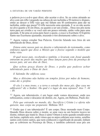 A ESTATURA DE UM VARÃO PERFEITO 7
a palavra p-e-c-a-d-o quer dizer, não acertar o alvo. Se eu estou atirando ao
alvo com um rifle ( pegando na cabeça de um tachinha a 50 metros) e disparo,
então ao descer o rifle vejo que me faltam uns l0 centímetros para dar na
tachinha, então que passa? O rifle necessita uma ajustada. E se eu não acerto
no alvo quanto a fé em Deus, ou quanto a ser um cristão... Deus nos pôs nesta
terra para ser cristão e se você está um pouco retirado, então volte para uma
ajustada. E há uma só coisa para fazer o ajuste, e essa é a Escritura: O Espírito
Santo nas Escrituras ajustando, trazendo o tiro diretamente sobre o alvo.
31 Agora vamos estudar Sua Palavra. Estevão falando nos Atos de um
tabernáculo de Deus, disse:
Estava entre nossos pais no deserto o tabernáculo do testemunho, como
ordenara aquele que disse a Moisés que o fizesse segundo o modelo que
tinha visto.
O qual nosso pais, recebendo-o também, o levaram com Josué quando
entraram na posse das nações que Deus lançou para fora da presença de
nossos pais, até aos dias de Davi,
Que achou graça diante de Deus, e pediu que pudesse achar
tabernáculo para o Deus de Jacó.
E Salomão lhe edificou casa;
Mas o Altíssimo não habita em templos feitos por mãos de homens,
como diz o profeta:
O céu é o meu trono, e a terra o estrado dos meus pés. Que casa me
edificareis? diz o Senhor: Ou qual é o lugar do meu repouso? Atos 7: 44
- 49.
32 Agora, um tabernáculo, é um lugar onde vamos descansar, onde nos
refrescamos, como o descanso de dormir, etc. Agora, em Hebreus, Paulo diz:
Pelo que entrando no mundo, diz: Sacrifício ( Cristo ) e oferta não
quiseste, mas corpo me preparaste. Hebreus 10:5
33 Então que é um tabernáculo? É um corpo; Deus morando num Corpo.
Quando Deus desceu sobre o monte, se uma vaca ou um bezerro tocava no
monte, tinham que matá-lo. Deus é santo! Ontem à noite quando estudávamos
em Isaias, capítulo seis, onde vimos que os anjos cobriam seus rostos, serafins
santos com rostos santos, que nem conhecem o significado de pecado, tinham
que se cobrirem na Presença de Deus, e também cobrirem seus pés em
 