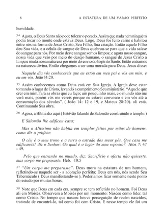 8 A ESTATURA DE UM VARÃO PERFEITO
humildade.
34 Agora, o Deus Santo não pode tolerar o pecado.Assim que nada nem ninguém
podia tocar no monte onde estava Deus. Logo, Deus foi feito carne e habitou
entre nós na forma de Jesus Cristo, Seu Filho, Sua criação. Então aquele Filho
deu Sua vida, e a célula de sangue de Deus quebrou-se para que a vida saísse
do sangue para nós. Por meio deste sangue somos limpos; e agora nosso sangue,
nossa vida que veio por meio do desejo humano, o sangue de Jesus Cristo a
limpa e muda nossa natureza por meio do envio do Espírito Santo. Então entramos
na natureza divina. Então chegamos a ser uma morada para Deus. Jesus disse:
Naquele dia vós conhecereis que eu estou em meu pai e vós em mim, e
eu em vós. João l4:20.
35 Assim conhecemos como Deus está em Sua Igreja. A Igreja deve estar
tomando o lugar de Cristo, levando a cumprimento Seu ministério. “Aquele que
crer em mim, fará as obras que eu faço; um pouquinho mais, e o mundo não me
verá mais, porém vós me vereis porque eu estarei convosco e em vós até a
consumação dos séculos”. ( João 14: 12 e 19, e Mateus 28:20). ali está.
Continuando Sua obra.
36 Agora, a Bíblia diz aqui ( Estêvão falando de Salomão construindo o templo:)
E Salomão lhe edificou casa;
Mas o Altíssimo não habita em templos feitos por mãos de homens,
como diz o profeta:
O céu é o meu trono e a terra o estrado dos meus pés. Que casa me
edificareis? diz o Senhor: Ou qual é o lugar do meu repouso? Atos 7: 47
- 49.
Pelo que entrando no mundo, diz: Sacrifício e oferta não quiseste,
mas corpo me preparaste. Heb. 10:5
37 “Um corpo me preparaste”. Deus mora na estatura de um homem,
refletindo-se naquele ser - a adoração perfeita; Deus em nós, nós sendo Seu
Tabernáculo ( Deus manifestando-se ). Poderíamos ficar somente neste ponto
do estudo por muitas horas.
38 Note que Deus em cada era, sempre se tem refletido no homem. Foi Deus
ali em Moisés. Observem a Moisés por um momento: Nasceu como líder, tal
como Cristo. No tempo que nasceu houve perseguição de recém nascidos,
tratando de encontrá-lo, tal como foi com Cristo. E nesse tempo ele foi um
 
