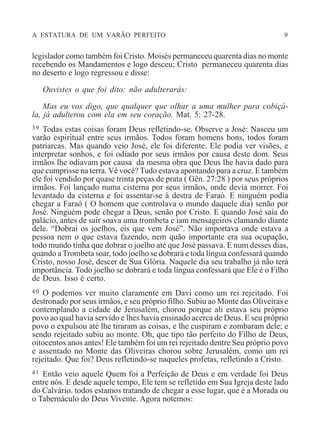 A ESTATURA DE UM VARÃO PERFEITO 9
legislador como também foi Cristo. Moisés permaneceu quarenta dias no monte
recebendo os Mandamentos e logo desceu; Cristo permaneceu quarenta dias
no deserto e logo regressou e disse:
Ouvistes o que foi dito: não adulterarás:
Mas eu vos digo, que qualquer que olhar a uma mulher para cobiçá-
la, já adulterou com ela em seu coração. Mat. 5: 27-28.
39 Todas estas coisas foram Deus refletindo-se. Observe a José: Nasceu um
varão espiritual entre seus irmãos. Todos foram homens bons, todos foram
patriarcas. Mas quando veio José, ele foi diferente. Ele podia ver visões, e
interpretar sonhos, e foi odiado por seus irmãos por causa deste dom. Seus
irmãos lhe odiavam por causa da mesma obra que Deus lhe havia dado para
que cumprisse na terra. Vê você? Tudo estava apontando para a cruz. E também
ele foi vendido por quase trinta peças de prata ( Gên. 27:28 ) por seus próprios
irmãos. Foi lançado numa cisterna por seus irmãos, onde devia morrer. Foi
levantado da cisterna e foi assentar-se à destra de Faraó. E ninguém podia
chegar a Faraó ( O homem que controlava o mundo daquele dia) senão por
José. Ninguém pode chegar a Deus, senão por Cristo. E quando José saía do
palácio, antes de sair soava uma trombeta e iam mensageiros clamando diante
dele. “Dobrai os joelhos, eis que vem José”. Não importava onde estava a
pessoa nem o que estava fazendo, nem quão importante era sua ocupação,
todo mundo tinha que dobrar o joelho até que José passava. E num desses dias,
quando aTrombeta soar, todo joelho se dobrará e toda língua confessará quando
Cristo, nosso José, descer de Sua Glória. Naquele dia seu trabalho já não terá
importância. Todo joelho se dobrará e toda língua confessará que Ele é o Filho
de Deus. Isso é certo.
40 O podemos ver muito claramente em Davi como um rei rejeitado. Foi
destronado por seus irmãos, e seu próprio filho. Subiu ao Monte das Oliveiras e
contemplando a cidade de Jerusalém, chorou porque ali estava seu próprio
povo ao qual havia servido e lhes havia ensinado acerca de Deus. E seu próprio
povo o expulsou até lhe tiraram as coisas, e lhe cuspiram e zombaram dele; e
sendo rejeitado subiu ao monte. Oh, que tipo tão perfeito do Filho de Deus,
oitocentos anos antes! Ele também foi um rei rejeitado dentre Seu próprio povo
e assentado no Monte das Oliveiras chorou sobre Jerusalém, como um rei
rejeitado. Que foi? Deus refletindo-se naqueles profetas, refletindo a Cristo.
41 Então veio aquele Quem foi a Perfeição de Deus e em verdade foi Deus
entre nós. E desde aquele tempo, Ele tem se refletido em Sua Igreja deste lado
do Calvário. todos estamos tratando de chegar a esse lugar, que é a Morada ou
o Tabernáculo do Deus Vivente. Agora notemos:
 