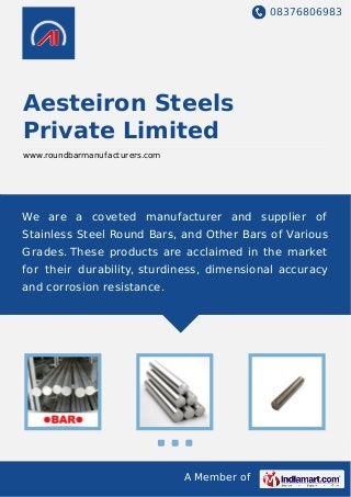 08376806983
A Member of
Aesteiron Steels
Private Limited
www.roundbarmanufacturers.com
We are a coveted manufacturer and supplier of
Stainless Steel Round Bars, and Other Bars of Various
Grades. These products are acclaimed in the market
for their durability, sturdiness, dimensional accuracy
and corrosion resistance.
 