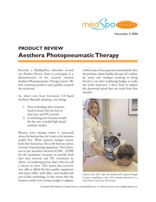 November 3, 2005



PRODUCT REVIEW
Aesthera Photopneumatic Therapy

Recently, a MedSpaPress subscriber invited                               a hefty loan or lease payment immediately after
our Product Review Team to participate in a                              the purchase. Quite frankly, this just isn't realistic
demonstration of the recently released                                   for many new medspas resulting in being
Aesthera Photopneumatic Therapy system. We                               forced to use their marketing budget to make
love reviewing products and quickly accepted                             the initial payments. I don't have to explain
the invitation.                                                          the downward spiral that can result from that
                                                                         mistake.
So, what's new from Livermore, CA based
Aesthera? Basically speaking...two things.

    1. New technology that competes
       head-to-head with the best in
       class laser and IPL systems
    2. A refreshing new business model
       for the very crowded light-based
       aesthetic market

Because every medspa owner is concerned
about the bottom line, let's look at the business
model first. When pioneer medspa owners
built their businesses, they only had one choice
in terms of purchasing equipment. That choice
was to pay anywhere between $150K - $250K
for the equipment necessary to provide both
laser hair removal and IPL treatments to
clients. In marketing terms, that's what we call
a 'barrier to entry.' This means that everyone
isn't able to afford the best quality equipment
and many suffice with older, used models and                             Carone Scott, R.N. takes the Aesthera PPx System through
out-of-date technology. It also means that the                           its paces completing a laser hair removal treatment on a
business needs to be strong enough to support                            man’s back in just over 20 minutes.

                   © Copyright 2005. MedSpaPress. All Rights Reserved. www.MedSpaPress.com For additional reprints, contact info@medspapress.com
 
