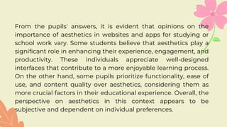 From the pupils' answers, it is evident that opinions on the
importance of aesthetics in websites and apps for studying or
school work vary. Some students believe that aesthetics play a
significant role in enhancing their experience, engagement, and
productivity. These individuals appreciate well-designed
interfaces that contribute to a more enjoyable learning process.
On the other hand, some pupils prioritize functionality, ease of
use, and content quality over aesthetics, considering them as
more crucial factors in their educational experience. Overall, the
perspective on aesthetics in this context appears to be
subjective and dependent on individual preferences.
 