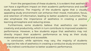 From the perspectives of these students, it is evident that aesthetics
can have a significant impact on their academic performance and overall
study experience. The majority of the students agree that a visually
appealing study environment can enhance their mood, motivation, focus,
and retention of information, leading to better academic outcomes. They
also emphasize the importance of aesthetics in creating a positive
learning atmosphere and reducing stress.
Furthermore, some students believe that aesthetics can inspire
creativity and productivity, which in turn contribute to improved academic
performance. However, a few students argue that aesthetics may not
directly impact their academic performance as long as their study
materials are organized and accessible.
In conclusion, while opinions may vary, the majority of students
recognize the role of aesthetics in creating a conducive study environment
and its indirect contribution to better academic performance.
 