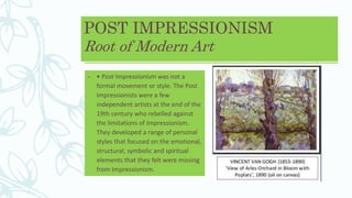 POST IMPRESSIONISM
Root of Modern Art
– • Post Impressionism was not a
formal movement or style. The Post
Impressionists were a few
independent artists at the end of the
19th century who rebelled against
the limitations of Impressionism.
They developed a range of personal
styles that focused on the emotional,
structural, symbolic and spiritual
elements that they felt were missing
from Impressionism.
 