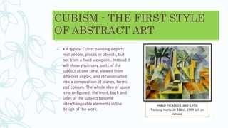CUBISM - THE FIRST STYLE
OF ABSTRACT ART
– • A typical Cubist painting depicts
real people, places or objects, but
not from a fixed viewpoint. Instead it
will show you many parts of the
subject at one time, viewed from
different angles, and reconstructed
into a composition of planes, forms
and colours. The whole idea of space
is reconfigured: the front, back and
sides of the subject become
interchangeable elements in the
design of the work.
 