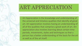 ART APPRECIATION
– Art Appreciation is the knowledge and understanding of
the universal and timeless qualities that identify all great
art. Art appreciation involves having an understanding of
all of the qualities that comprise a great work of art. Art
appreciation also involves learning about certain time
periods, movements, styles and techniques so that a
person has a better understanding of the basis for the art
as well as of the art itself.
 