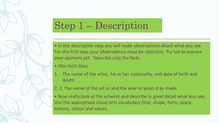 Step 1 – Description
• In the description step you will make observations about what you see.
For this first step your observations must be objective. Try not to express
your opinions yet. “describe only the facts.
• Also facts likes:
1. The name of the artist, his or her nationality, and date of birth and
death
2. 2. The name of the art or and the year or years it as made.
• Now really look at the artwork and describe in great detail what you see.
Use the appropriate visual Arts vocabulary (line, shape, form, space,
texture, colour and value).
 