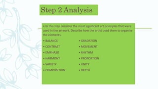 Step 2 Analysis
• In this step consider the most significant art principles that were
used in the artwork. Describe how the artist used them to organize
the elements.
• BALANCE • GRADATION
• CONTRAST • MOVEMENT
• EMPHASIS • RHYTHM
• HARMONY • PROPORTION
• VARIETY • UNITY
• COMPOSITION • DEPTH
 
